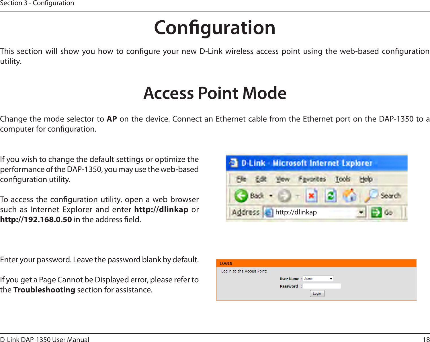 18D-Link DAP-1350 User ManualSection 3 - CongurationCongurationThis section  will show you how to congure your new D-Link wireless access point using the web-based conguration utility.Access Point ModeIf you wish to change the default settings or optimize the performance of the DAP-1350, you may use the web-based conguration utility.To access the conguration utility, open a web browser such as Internet Explorer and  enter http://dlinkap  or http://192.168.0.50 in the address eld.Enter your password. Leave the password blank by default.If you get a Page Cannot be Displayed error, please refer to the Troubleshooting section for assistance.Change the mode selector to AP on the device. Connect an Ethernet cable from the Ethernet port on the DAP-1350 to a computer for conguration.http://dlinkap