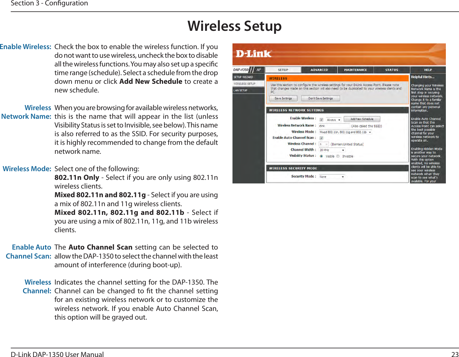 23D-Link DAP-1350 User ManualSection 3 - CongurationEnable Wireless:Wireless Network Name:Wireless Mode: Enable Auto Channel Scan:Wireless Channel:    Check the box to enable the wireless function. If you do not want to use wireless, uncheck the box to disable all the wireless functions. You may also set up a specic time range (schedule). Select a schedule from the drop down menu or click Add New Schedule to create a new schedule. When you are browsing for available wireless networks, this is  the name  that will  appear in  the list  (unless Visibility Status is set to Invisible, see below). This name is also referred to as the SSID. For security purposes, it is highly recommended to change from the default network name.Select one of the following:802.11n Only - Select if you are only using 802.11n wireless clients.Mixed 802.11n and 802.11g - Select if you are using a mix of 802.11n and 11g wireless clients.Mixed 802.11n, 802.11g  and 802.11b  -  Select  if you are using a mix of 802.11n, 11g, and 11b wireless clients.The Auto Channel Scan  setting can  be selected to allow the DAP-1350 to select the channel with the least amount of interference (during boot-up). Indicates the channel setting for the DAP-1350. The Channel can  be changed  to t the channel  setting for an existing wireless network or to customize the wireless network.  If  you enable Auto Channel  Scan, this option will be grayed out.Wireless Setup