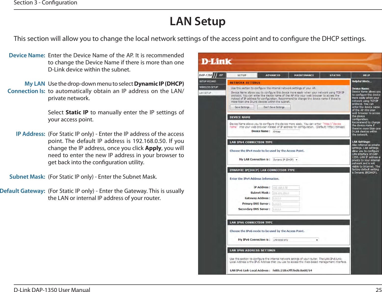 25D-Link DAP-1350 User ManualSection 3 - CongurationLAN SetupThis section will allow you to change the local network settings of the access point and to congure the DHCP settings.Device Name: My LAN Connection Is:IP Address:Subnet Mask:Default Gateway:Enter the Device Name of the AP. It is recommended to change the Device Name if there is more than one D-Link device within the subnet.Use the drop-down menu to select Dynamic IP (DHCP) to automatically obtain an  IP address on the  LAN/private network. Select  Static IP to manually enter the  IP settings of your access point.(For Static IP only) - Enter the IP address of the access point. The default IP address is  192.168.0.50. If you change the IP address, once you click Apply, you will need to enter the new IP address in your browser to get back into the conguration utility.(For Static IP only) - Enter the Subnet Mask.(For Static IP only) - Enter the Gateway. This is usually the LAN or internal IP address of your router.