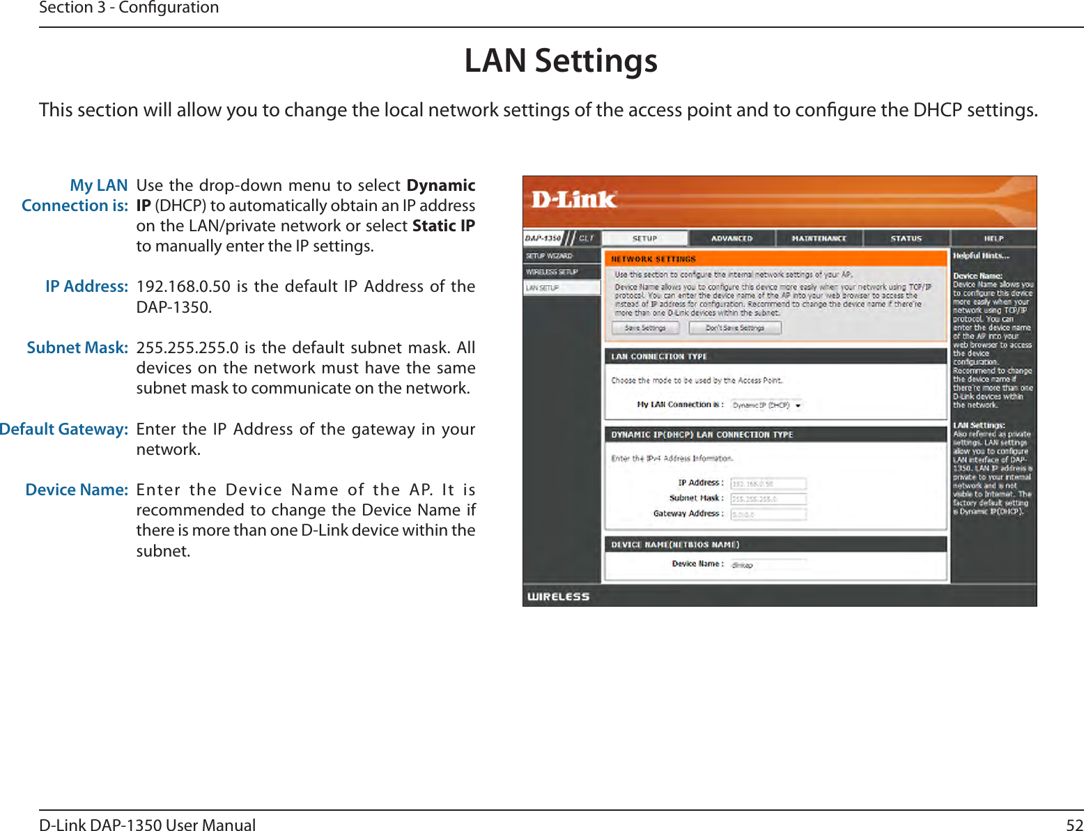 52D-Link DAP-1350 User ManualSection 3 - CongurationLAN SettingsThis section will allow you to change the local network settings of the access point and to congure the DHCP settings.My LAN Connection is:IP Address:Subnet Mask:Default Gateway:Device Name:Use the drop-down menu  to select Dynamic IP (DHCP) to automatically obtain an IP address on the LAN/private network or select Static IP to manually enter the IP settings.192.168.0.50 is  the default  IP Address of the DAP-1350.255.255.255.0 is  the  default subnet  mask.  All devices on the  network must  have the same subnet mask to communicate on the network.Enter the IP  Address of  the gateway in your network.Enter  the  Device  Name  of  the  AP.  It  is recommended to change the  Device Name  if there is more than one D-Link device within the subnet.