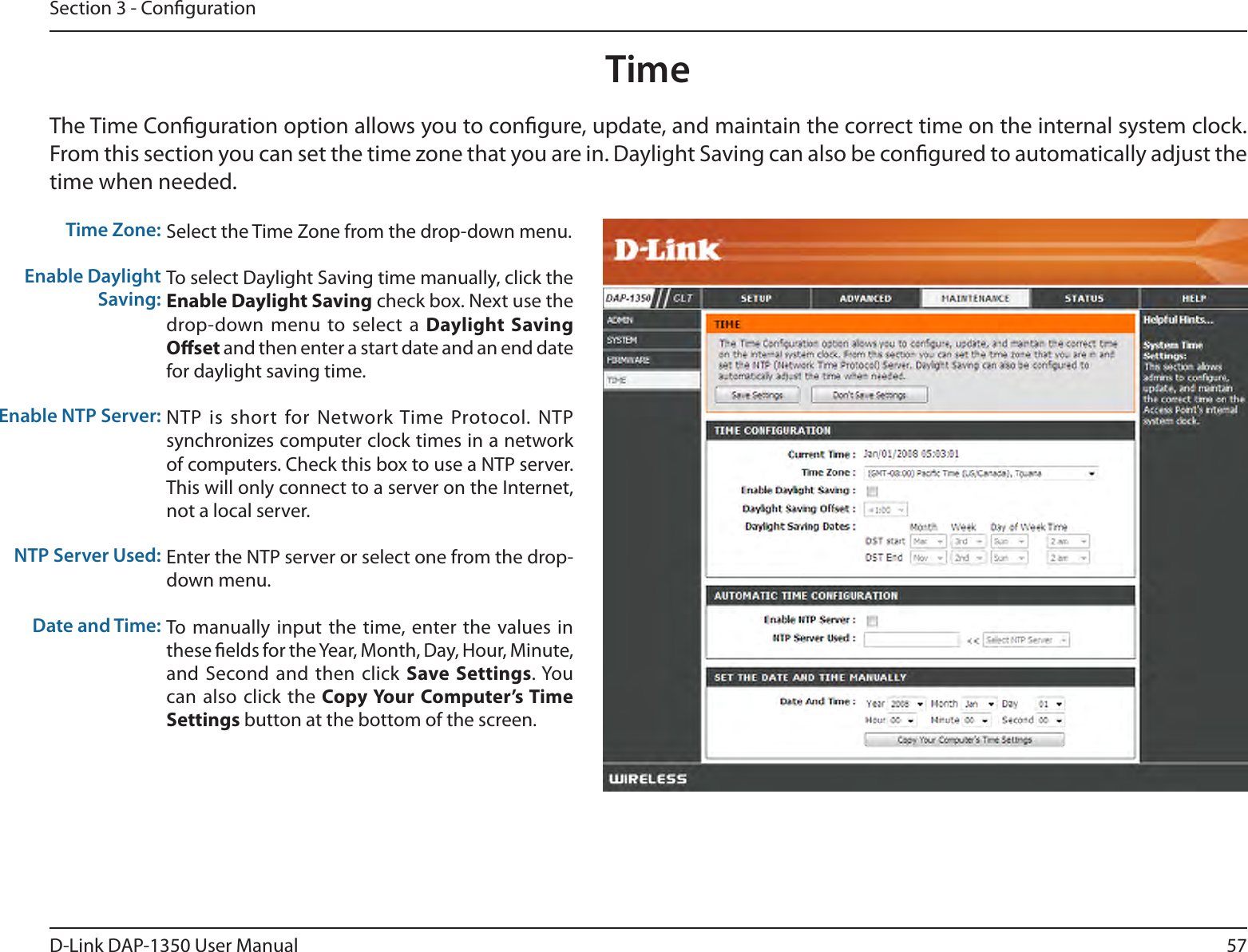 57D-Link DAP-1350 User ManualSection 3 - CongurationTime Zone:Enable Daylight Saving:Enable NTP Server:NTP Server Used:Date and Time:Select the Time Zone from the drop-down menu.To select Daylight Saving time manually, click the Enable Daylight Saving check box. Next use the drop-down menu  to select a  Daylight Saving Oset and then enter a start date and an end date for daylight saving time.NTP is  short for Network Time Protocol. NTP synchronizes computer clock times in a network of computers. Check this box to use a NTP server. This will only connect to a server on the Internet, not a local server.Enter the NTP server or select one from the drop-down menu.To  manually input the  time, enter the values  in these elds for the Year, Month, Day, Hour, Minute, and Second  and then  click  Save Settings. You can also  click the  Copy Your  Computer’s Time Settings button at the bottom of the screen.TimeThe Time Conguration option allows you to congure, update, and maintain the correct time on the internal system clock. From this section you can set the time zone that you are in. Daylight Saving can also be congured to automatically adjust the time when needed.