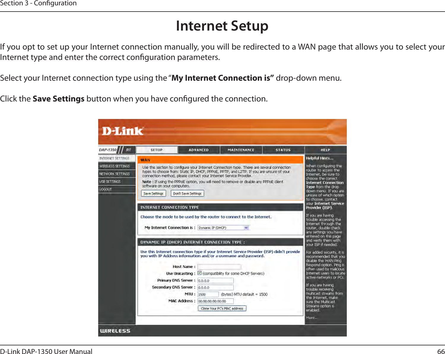 66D-Link DAP-1350 User ManualSection 3 - CongurationInternet SetupIf you opt to set up your Internet connection manually, you will be redirected to a WAN page that allows you to select your Internet type and enter the correct conguration parameters.Select your Internet connection type using the “My Internet Connection is” drop-down menu.Click the Save Settings button when you have congured the connection.