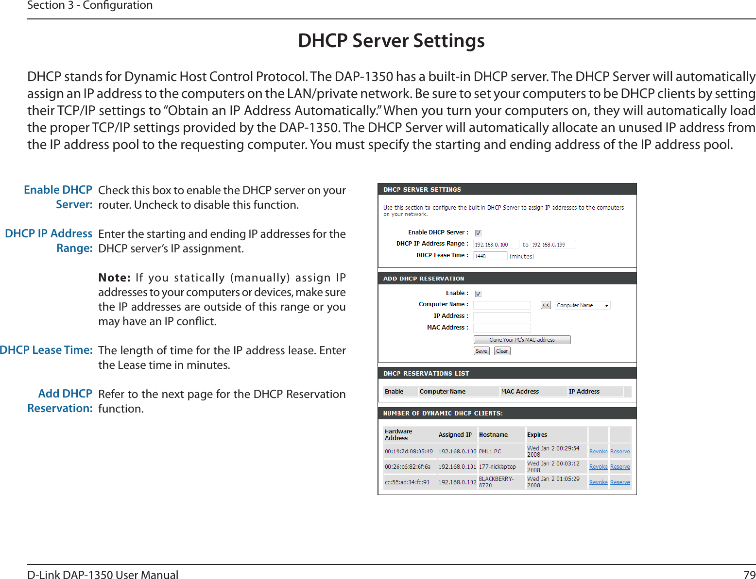 79D-Link DAP-1350 User ManualSection 3 - CongurationCheck this box to enable the DHCP server on your router. Uncheck to disable this function.Enter the starting and ending IP addresses for the DHCP server’s IP assignment.Note:  If you  statically  (manually) assign IP addresses to your computers or devices, make sure the IP addresses are outside of this range or you may have an IP conict. The length of time for the IP address lease. Enter the Lease time in minutes.Refer to the next page for the DHCP Reservation function.Enable DHCP Server:DHCP IP Address Range:DHCP Lease Time:Add DHCP Reservation:DHCP Server SettingsDHCP stands for Dynamic Host Control Protocol. The DAP-1350 has a built-in DHCP server. The DHCP Server will automatically assign an IP address to the computers on the LAN/private network. Be sure to set your computers to be DHCP clients by setting their TCP/IP settings to “Obtain an IP Address Automatically.” When you turn your computers on, they will automatically load the proper TCP/IP settings provided by the DAP-1350. The DHCP Server will automatically allocate an unused IP address from the IP address pool to the requesting computer. You must specify the starting and ending address of the IP address pool.