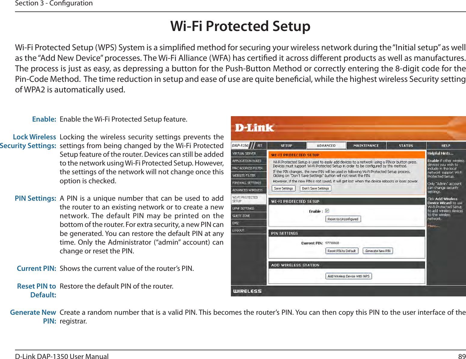 89D-Link DAP-1350 User ManualSection 3 - CongurationEnable the Wi-Fi Protected Setup feature. Locking the  wireless security  settings prevents the settings from being changed by the Wi-Fi Protected Setup feature of the router. Devices can still be added to the network using Wi-Fi Protected Setup. However, the settings of the network will not change once this option is checked.A PIN  is a  unique number  that can  be used  to add the router to an existing network or to create a new network. The default  PIN may be  printed on  the bottom of the router. For extra security, a new PIN can be generated. You can restore the default PIN at any time. Only the  Administrator (“admin”  account) can change or reset the PIN. Shows the current value of the router’s PIN. Restore the default PIN of the router. Create a random number that is a valid PIN. This becomes the router’s PIN. You can then copy this PIN to the user interface of the registrar.Enable:Lock Wireless Security Settings:PIN Settings:Current PIN:Reset PIN to Default:Generate New PIN:Wi-Fi Protected SetupWi-Fi Protected Setup (WPS) System is a simplied method for securing your wireless network during the “Initial setup” as well as the “Add New Device” processes. The Wi-Fi Alliance (WFA) has certied it across dierent products as well as manufactures. The process is just as easy, as depressing a button for the Push-Button Method or correctly entering the 8-digit code for the Pin-Code Method.  The time reduction in setup and ease of use are quite benecial, while the highest wireless Security setting of WPA2 is automatically used.
