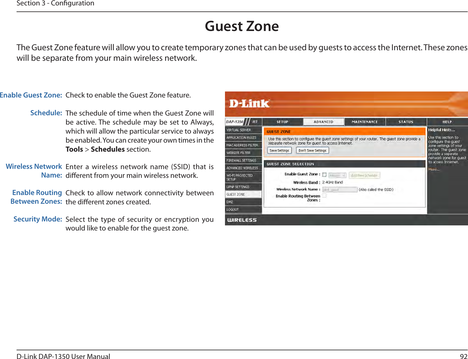 92D-Link DAP-1350 User ManualSection 3 - CongurationGuest ZoneCheck to enable the Guest Zone feature. The schedule of time when the Guest Zone will be active. The schedule  may be set to Always, which will allow the particular service to always be enabled. You can create your own times in the Tools &gt; Schedules section.Enter a wireless network name (SSID) that  is dierent from your main wireless network.Check to allow network connectivity between the dierent zones created. Select  the type of  security or encryption  you would like to enable for the guest zone.  Enable Guest Zone:Schedule:Wireless Network Name:Enable Routing Between Zones:Security Mode:The Guest Zone feature will allow you to create temporary zones that can be used by guests to access the Internet. These zones will be separate from your main wireless network. 