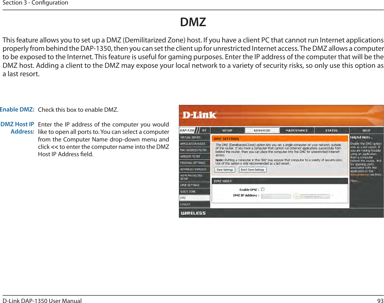 93D-Link DAP-1350 User ManualSection 3 - CongurationDMZCheck this box to enable DMZ.Enter the IP  address of the  computer you would like to open all ports to. You can select a computer from the Computer Name drop-down menu and click &lt;&lt; to enter the computer name into the DMZ Host IP Address eld.Enable DMZ:DMZ Host IP Address:This feature allows you to set up a DMZ (Demilitarized Zone) host. If you have a client PC that cannot run Internet applications properly from behind the DAP-1350, then you can set the client up for unrestricted Internet access. The DMZ allows a computer to be exposed to the Internet. This feature is useful for gaming purposes. Enter the IP address of the computer that will be the DMZ host. Adding a client to the DMZ may expose your local network to a variety of security risks, so only use this option as a last resort.