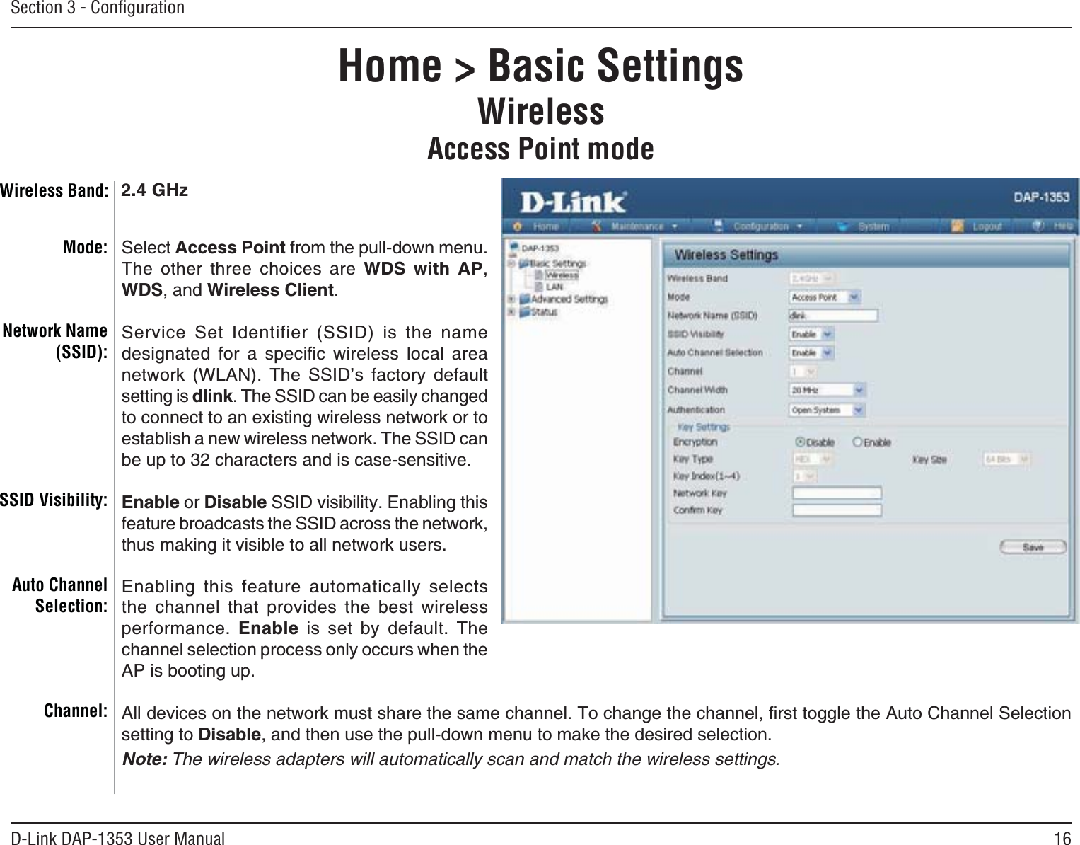 16D-Link DAP-1353 User ManualSection 3 - ConﬁgurationHome &gt; Basic SettingsWirelessAccess Point modeSelect Access Point from the pull-down menu. The other three choices are WDS with AP,WDS, and Wireless Client.5GTXKEG 5GV +FGPVKHKGT 55+&amp; KU VJG PCOGFGUKIPCVGF HQT C URGEKſE YKTGNGUU NQECN CTGCPGVYQTM 9.#0 6JG 55+&amp;ŏU HCEVQT[ FGHCWNVsetting is dlink6JG55+&amp;ECPDGGCUKN[EJCPIGFto connect to an existing wireless network or to GUVCDNKUJCPGYYKTGNGUUPGVYQTM6JG55+&amp;ECPDGWRVQEJCTCEVGTUCPFKUECUGUGPUKVKXGEnable or Disable55+&amp;XKUKDKNKV[&apos;PCDNKPIVJKUHGCVWTGDTQCFECUVUVJG55+&amp;CETQUUVJGPGVYQTMVJWUOCMKPIKVXKUKDNGVQCNNPGVYQTMWUGTU&apos;PCDNKPI VJKU HGCVWTG CWVQOCVKECNN[ UGNGEVUVJG EJCPPGN VJCV RTQXKFGU VJG DGUV YKTGNGUUperformance. Enable KU UGV D[ FGHCWNV 6JGchannel selection process only occurs when the #2KUDQQVKPIWR#NNFGXKEGUQPVJGPGVYQTMOWUVUJCTGVJGUCOGEJCPPGN6QEJCPIGVJGEJCPPGNſTUVVQIINGVJG#WVQ%JCPPGN5GNGEVKQPsetting to Disable, and then use the pull-down menu to make the desired selection. Note: The wireless adapters will automatically scan and match the wireless settings.Mode:Network Name (SSID):SSID Visibility:Auto Channel Selection:Channel:Wireless Band: 2.4 GHz