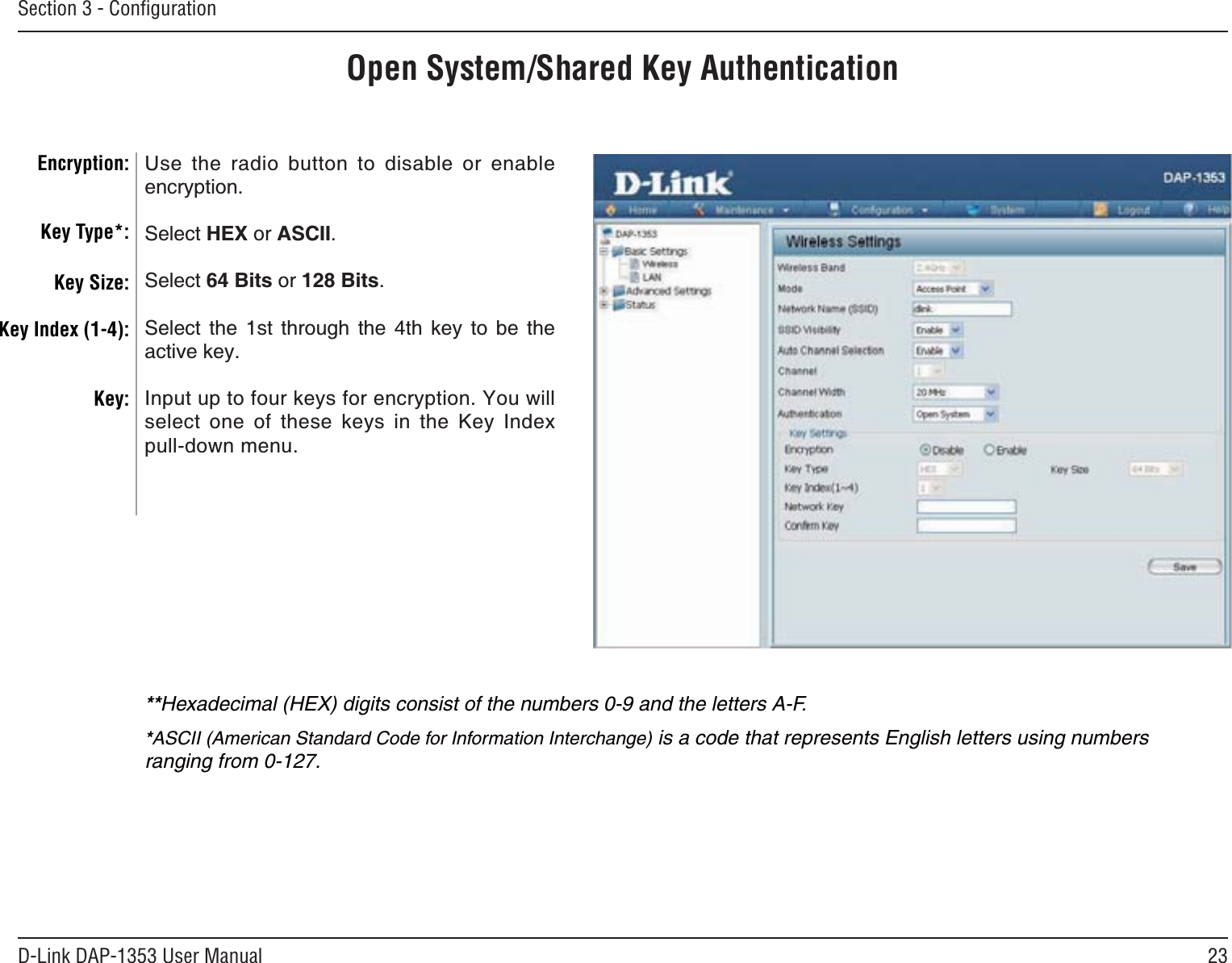 23D-Link DAP-1353 User ManualSection 3 - ConﬁgurationOpen System/Shared Key Authentication Encryption:Key Type*:Key Size:Key Index (1-4):Key:7UG VJG TCFKQ DWVVQP VQ FKUCDNG QT GPCDNGencryption.Select HEX or ASCII.Select 64 Bits or 128 Bits.5GNGEV VJG UV VJTQWIJ VJG VJ MG[ VQ DG VJGactive key.Input up to four keys for encryption. You will select one of these keys in the Key Index pull-down menu.**Hexadecimal (HEX) digits consist of the numbers 0-9 and the letters A-F.*ASCII (American Standard Code for Information Interchange) is a code that represents English letters using numbers ranging from 0-127.