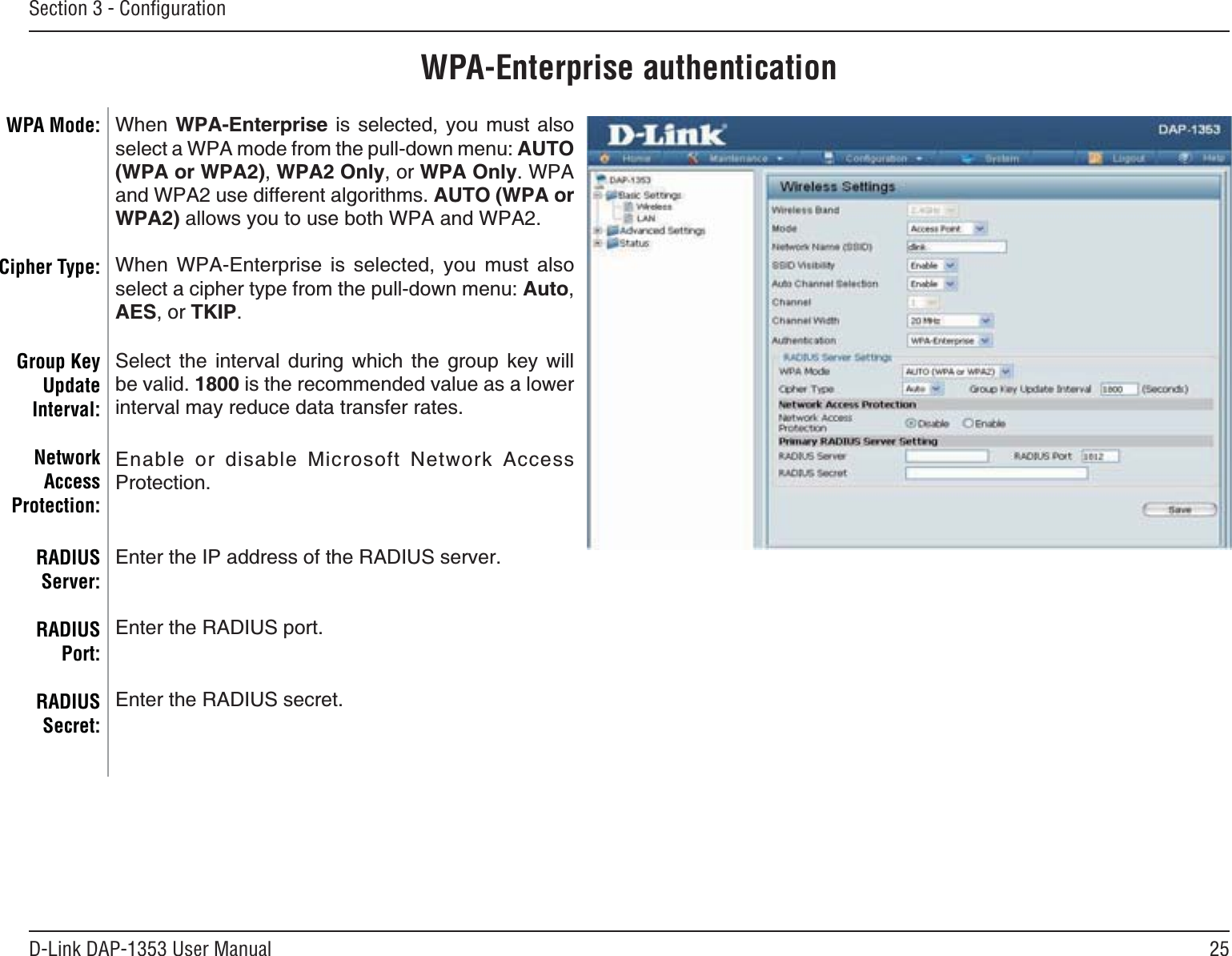 25D-Link DAP-1353 User ManualSection 3 - ConﬁgurationWPA-Enterprise authenticationWhen WPA-Enterprise is selected, you must also UGNGEVC92#OQFGHTQOVJGRWNNFQYPOGPWAUTO(WPA or WPA2),WPA2 Only, or WPA Only. WPA and WPA2 use different algorithms. AUTO (WPA or WPA2)CNNQYU[QWVQWUGDQVJ92#CPF92#When WPA-Enterprise is selected, you must also UGNGEVCEKRJGTV[RGHTQOVJGRWNNFQYPOGPWAuto,AES, or TKIP.Select the interval during which the group key will DGXCNKF1800 is the recommended value as a lower interval may reduce data transfer rates.&apos;PCDNG QT FKUCDNG /KETQUQHV 0GVYQTM #EEGUUProtection.&apos;PVGTVJG+2CFFTGUUQHVJG4#&amp;+75UGTXGT&apos;PVGTVJG4#&amp;+75RQTV&apos;PVGTVJG4#&amp;+75UGETGVWPA Mode: Cipher Type:Group Key UpdateInterval:NetworkAccessProtection:RADIUSServer:RADIUSPort:RADIUSSecret: