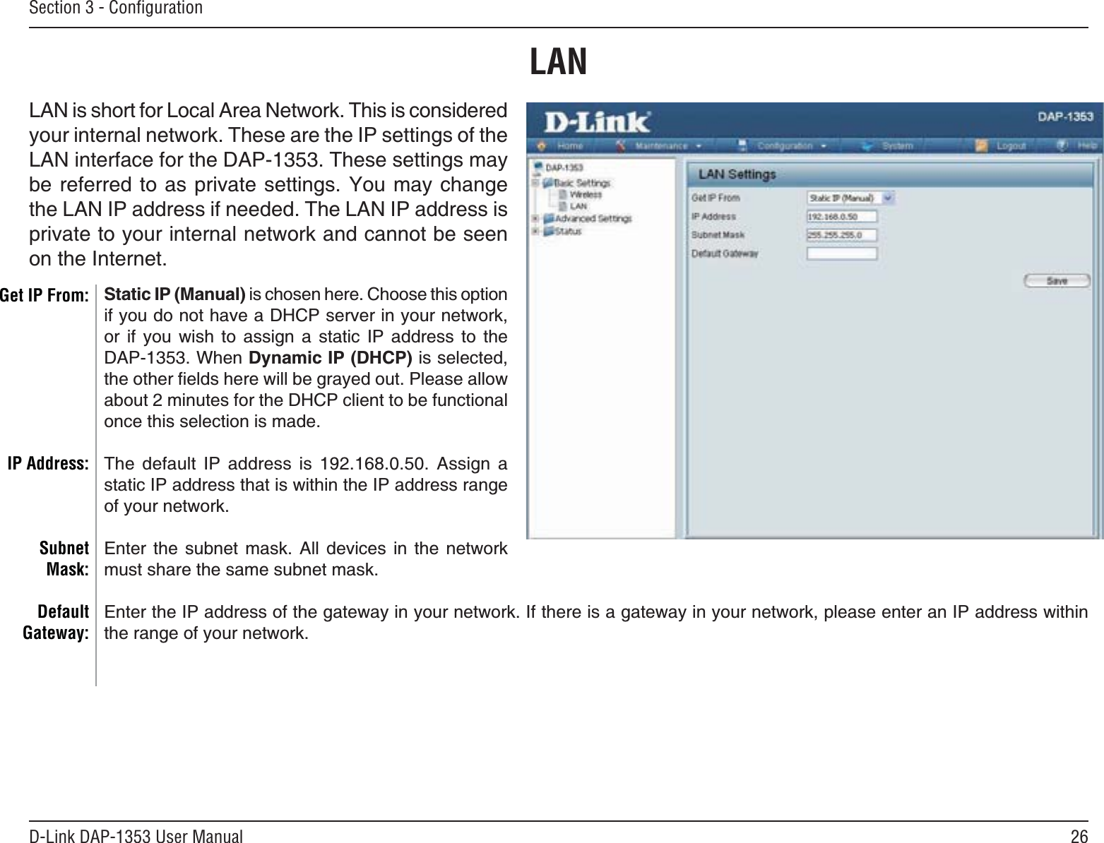 26D-Link DAP-1353 User ManualSection 3 - ConﬁgurationStatic IP (Manual) is chosen here. Choose this option if you do not have a DHCP server in your network, or if you wish to assign a static IP address to the DAP-1353. When Dynamic IP (DHCP) is selected, VJGQVJGTſGNFUJGTGYKNNDGITC[GFQWV2NGCUGCNNQYCDQWVOKPWVGUHQTVJG&amp;*%2ENKGPVVQDGHWPEVKQPCNonce this selection is made. The default IP address is 192.168.0.50. Assign a static IP address that is within the IP address range of your network.&apos;PVGT VJG UWDPGV OCUM #NN FGXKEGU KP VJG PGVYQTMOWUVUJCTGVJGUCOGUWDPGVOCUMEnter the IP address of the gateway in your network. If there is a gateway in your network, please enter an IP address within the range of your network.LANGet IP From:IP Address:SubnetMask:DefaultGateway:LAN is short for Local Area Network. This is considered your internal network. These are the IP settings of the LAN interface for the DAP-1353. These settings may DGTGHGTTGFVQCU RTKXCVGUGVVKPIU;QWOC[EJCPIGthe LAN IP address if needed. The LAN IP address is RTKXCVGVQ[QWTKPVGTPCNPGVYQTMCPFECPPQVDGUGGPon the Internet.