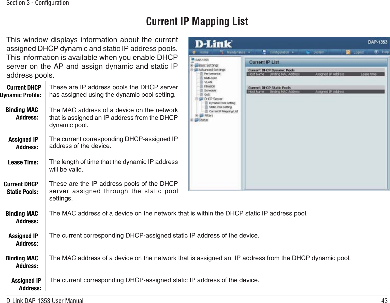 43D-Link DAP-1353 User ManualSection 3 - ConﬁgurationCurrent IP Mapping List6JKUYKPFQYFKURNC[U KPHQTOCVKQP CDQWV VJGEWTTGPVassigned DHCP dynamic and static IP address pools. 6JKUKPHQTOCVKQPKUCXCKNCDNGYJGP[QWGPCDNG&amp;*%2server on the AP and assign dynamic and static IP address pools.These are IP address pools the DHCP server has assigned using the dynamic pool setting.The MAC address of a device on the network that is assigned an IP address from the DHCP dynamic pool.The current corresponding DHCP-assigned IP address of the device.The length of time that the dynamic IP address YKNNDGXCNKFThese are the IP address pools of the DHCP server assigned through the static pool settings.The MAC address of a device on the network that is within the DHCP static IP address pool.The current corresponding DHCP-assigned static IP address of the device.The MAC address of a device on the network that is assigned an  IP address from the DHCP dynamic pool.The current corresponding DHCP-assigned static IP address of the device.Current DHCP Dynamic Proﬁle:Binding MAC Address:Assigned IP Address:Lease Time:Current DHCP Static Pools:Binding MAC Address:Assigned IP Address:Binding MAC Address:Assigned IP Address: