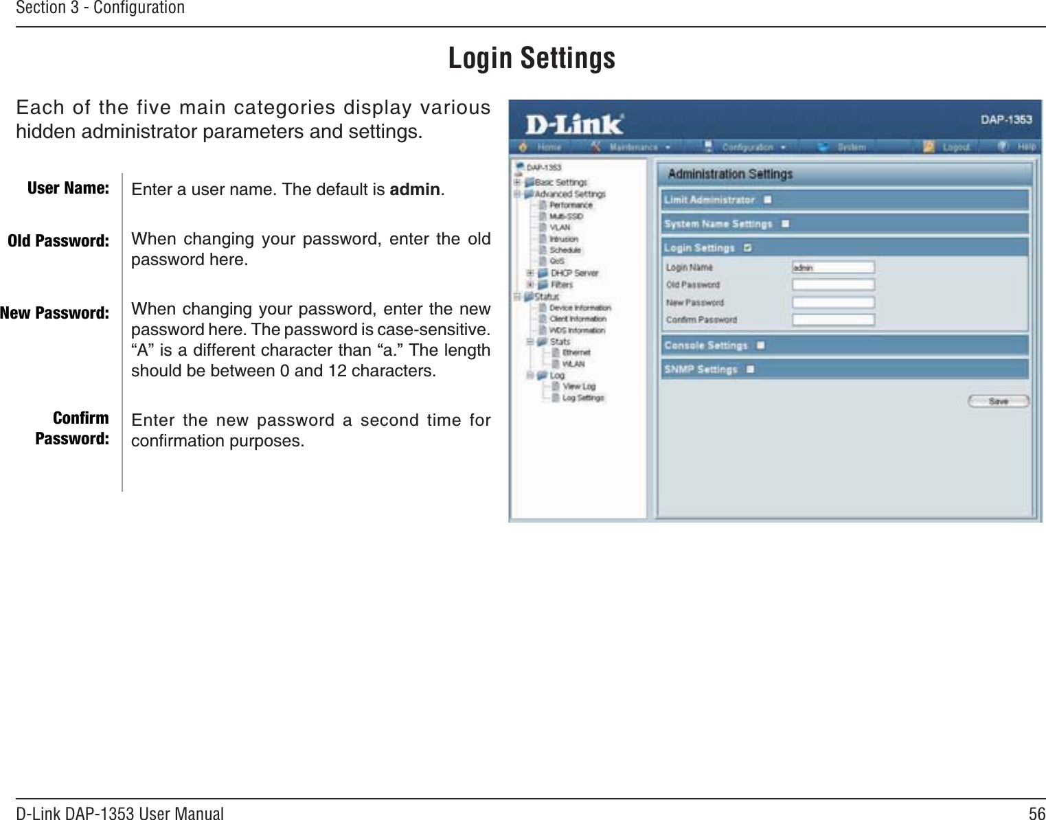 56D-Link DAP-1353 User ManualSection 3 - ConﬁgurationLogin SettingsEach of the five main categories display various hidden administrator parameters and settings.Enter a user name. The default is admin.When changing your password, enter the old password here.When changing your password, enter the new password here. The password is case-sensitive. ő#ŒKUCFKHHGTGPVEJCTCEVGTVJCPőCŒ6JGNGPIVJUJQWNFDGDGVYGGPCPFEJCTCEVGTUEnter the new password a second time for EQPſTOCVKQPRWTRQUGUUser Name:Old Password:New Password:ConﬁrmPassword: