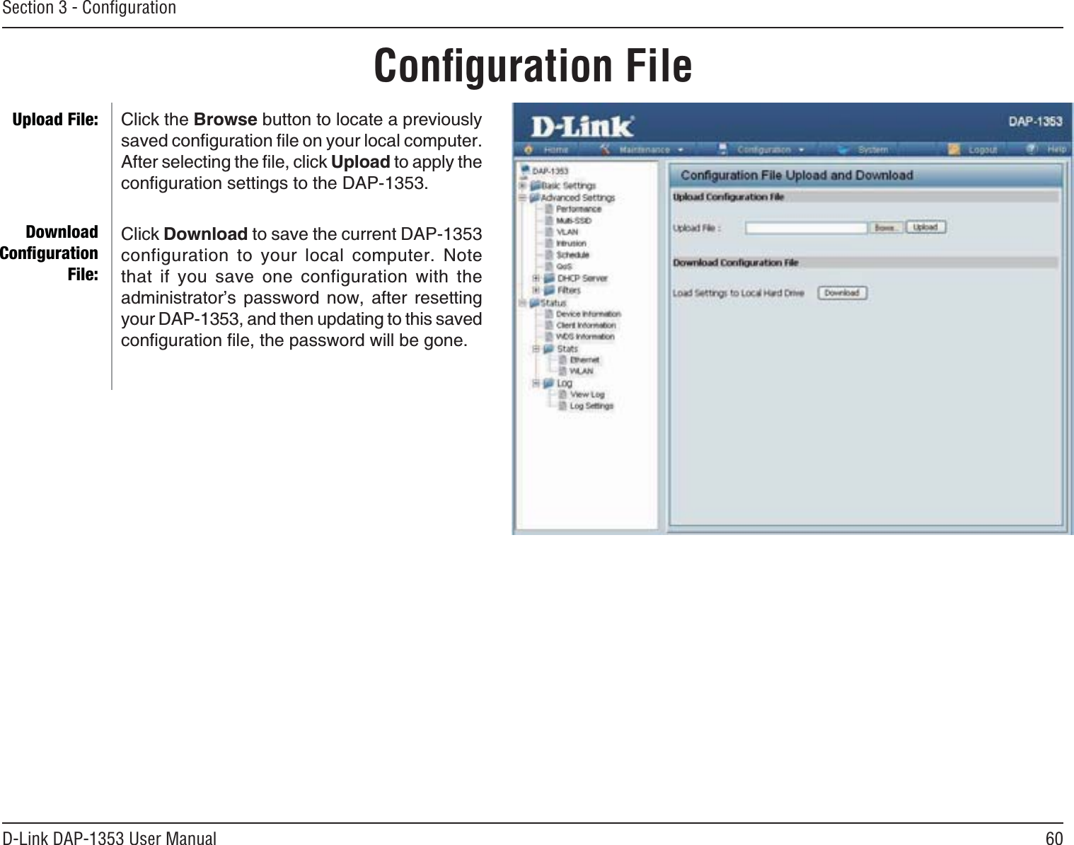 60D-Link DAP-1353 User ManualSection 3 - ConﬁgurationConﬁguration FileClick the BrowseDWVVQPVQNQECVGCRTGXKQWUN[UCXGFEQPſIWTCVKQPſNGQP[QWTNQECNEQORWVGT#HVGTUGNGEVKPIVJGſNGENKEMUpload to apply the EQPſIWTCVKQPUGVVKPIUVQVJG&amp;#2Click Download to save the current DAP-1353 configuration to your local computer. Note that if you save one configuration with the administrator’s password now, after resetting your DAP-1353, and then updating to this saved EQPſIWTCVKQPſNGVJGRCUUYQTFYKNNDGIQPGUpload File:DownloadConﬁguration File: