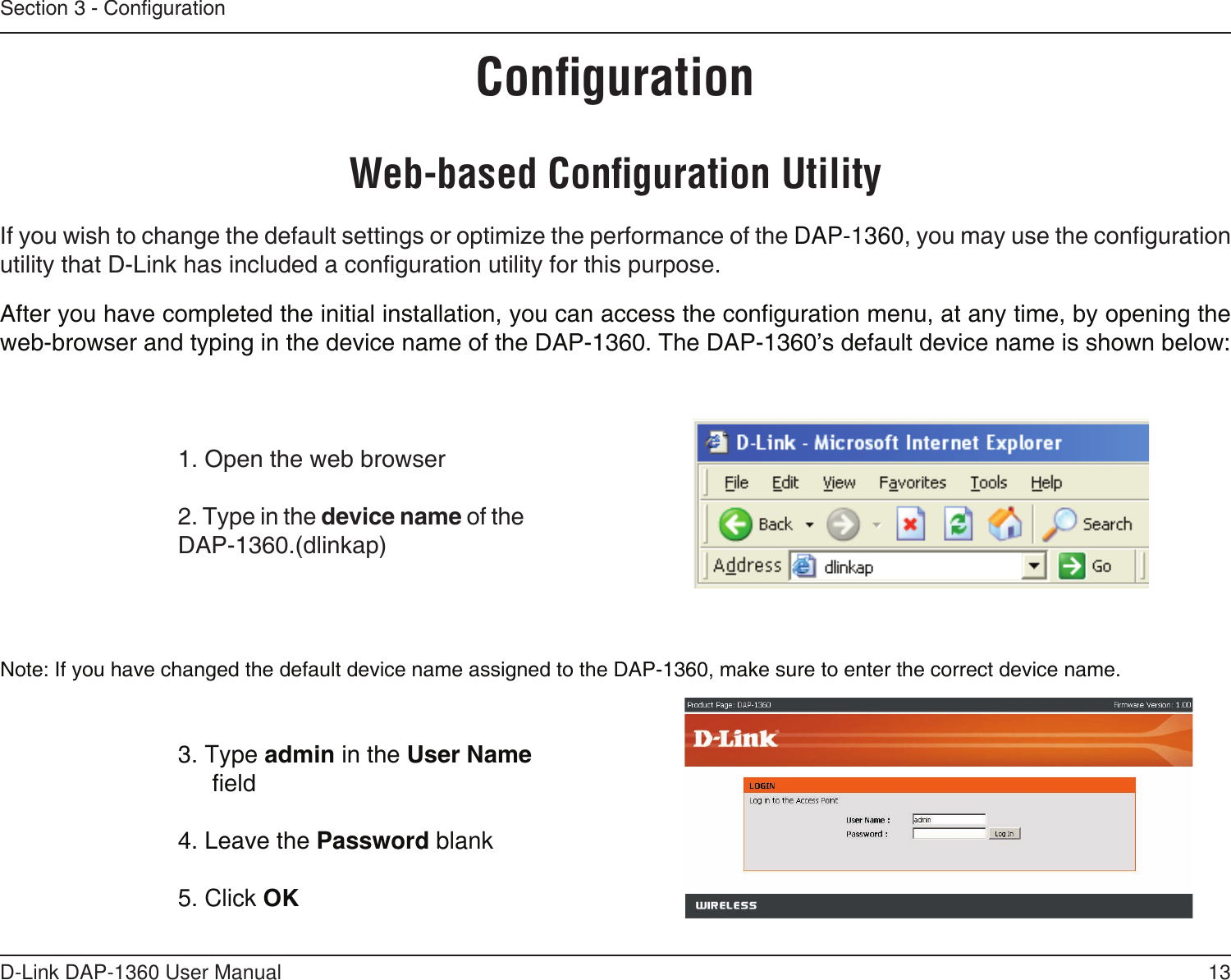 13D-Link DAP-1360 User ManualSection 3 - CongurationConﬁgurationWeb-based Conﬁguration Utility1. Open the web browser2. Type in the device name of the DAP-1360.(dlinkap)If you wish to change the default settings or optimize the performance of the DAP-1360, you may use the configuration utility that D-Link has included a configuration utility for this purpose.After you have completed the initial installation, you can access the configuration menu, at any time, by opening the web-browser and typing in the device name of the DAP-1360. The DAP-1360’s default device name is shown below:Note: If you have changed the default device name assigned to the DAP-1360, make sure to enter the correct device name. 3. Type admin in the User Name eld 4. Leave the Password blank5. Click OK