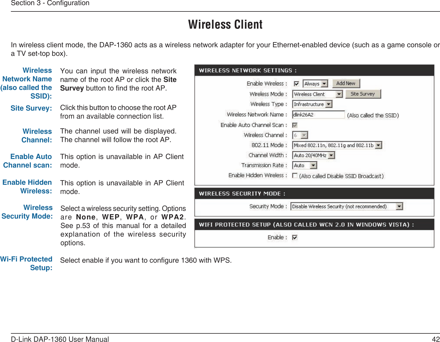 42D-Link DAP-1360 User ManualSection 3 - CongurationYou  can  input  the  wireless  network name of the root AP or click the Site Survey button to nd the root AP.Click this button to choose the root AP from an available connection list.This option is unavailable in AP Client mode.Wireless ClientThis option is unavailable in AP Client mode.Wireless Network Name (also called the SSID):Site Survey:Wireless Channel:Enable Auto Channel scan:Enable Hidden Wireless:The channel used will be displayed. The channel will follow the root AP.In wireless client mode, the DAP-1360 acts as a wireless network adapter for your Ethernet-enabled device (such as a game console or a TV set-top box).Wireless Security Mode: Select a wireless security setting. Options are None, WEP,  WPA,  or WPA2. See  p.53  of  this  manual  for  a  detailed explanation  of  the  wireless  security options.Wi-Fi Protected Setup: Select enable if you want to congure 1360 with WPS.