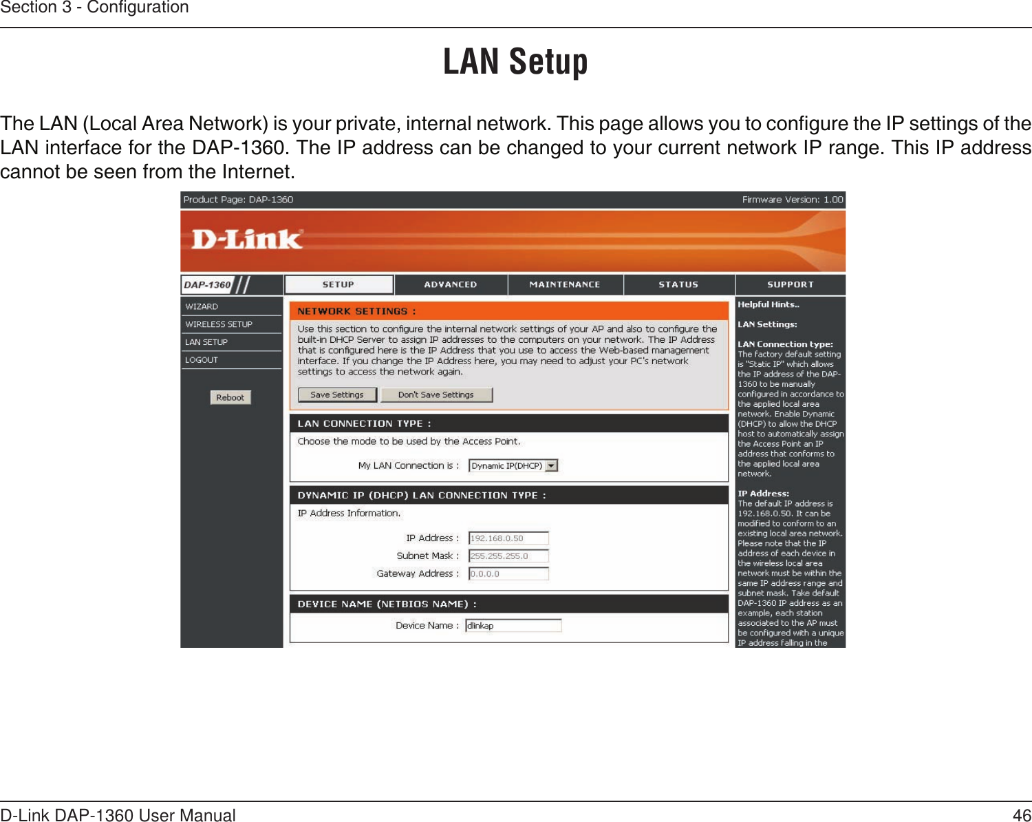 46D-Link DAP-1360 User ManualSection 3 - CongurationLAN SetupThe LAN (Local Area Network) is your private, internal network. This page allows you to congure the IP settings of the LAN interface for the DAP-1360. The IP address can be changed to your current network IP range. This IP address cannot be seen from the Internet.