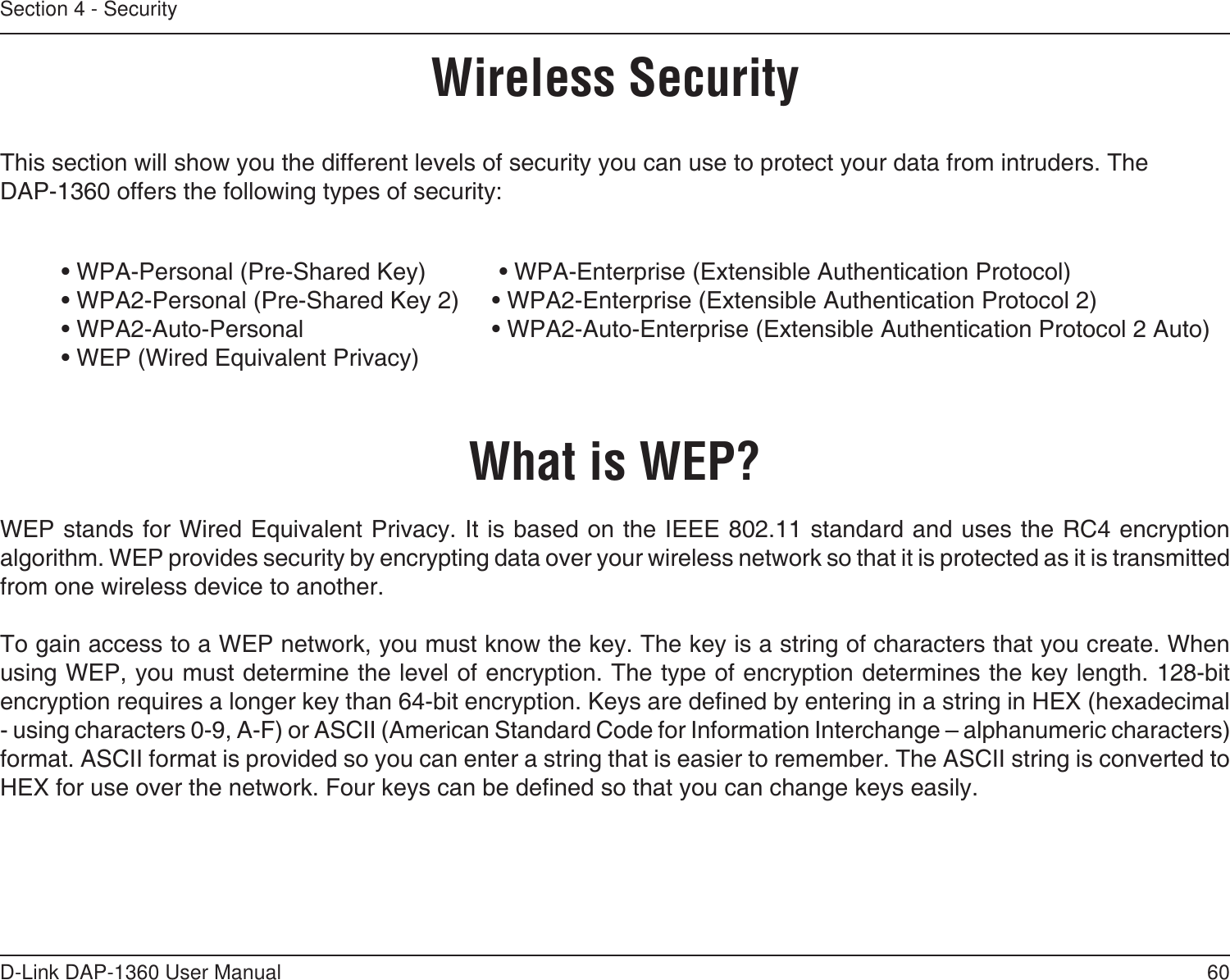 60D-Link DAP-1360 User ManualSection 4 - SecurityWireless SecurityThis section will show you the different levels of security you can use to protect your data from intruders. The DAP-1360 offers the following types of security:  • WPA-Personal (Pre-Shared Key)           • WPA-Enterprise (Extensible Authentication Protocol)  • WPA2-Personal (Pre-Shared Key 2)  • WPA2-Enterprise (Extensible Authentication Protocol 2)  • WPA2-Auto-Personal       • WPA2-Auto-Enterprise (Extensible Authentication Protocol 2 Auto)  • WEP (Wired Equivalent Privacy)What is WEP?WEP stands for Wired Equivalent Privacy. It is based on the IEEE 802.11 standard and uses the RC4 encryption algorithm. WEP provides security by encrypting data over your wireless network so that it is protected as it is transmitted from one wireless device to another.To gain access to a WEP network, you must know the key. The key is a string of characters that you create. When using WEP, you must determine the level of encryption. The type of encryption determines the key length. 128-bit encryption requires a longer key than 64-bit encryption. Keys are dened by entering in a string in HEX (hexadecimal - using characters 0-9, A-F) or ASCII (American Standard Code for Information Interchange – alphanumeric characters) format. ASCII format is provided so you can enter a string that is easier to remember. The ASCII string is converted to HEX for use over the network. Four keys can be dened so that you can change keys easily.