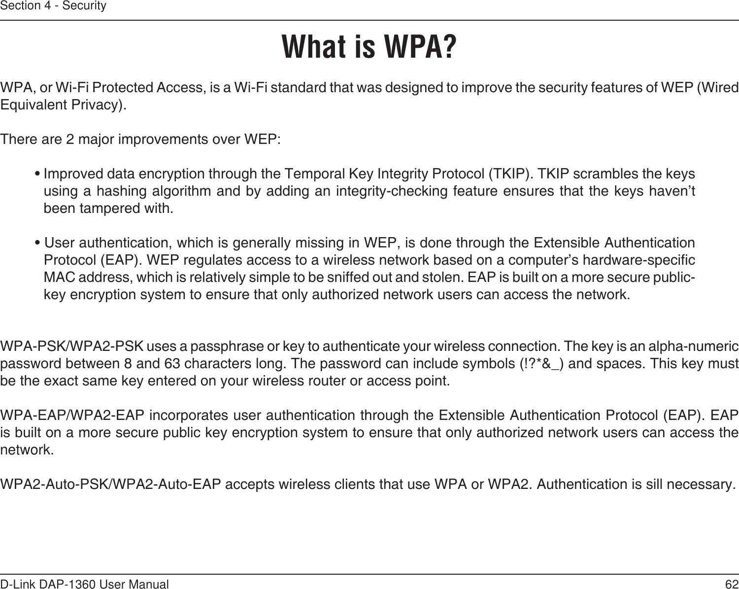 62D-Link DAP-1360 User ManualSection 4 - SecurityWhat is WPA?WPA, or Wi-Fi Protected Access, is a Wi-Fi standard that was designed to improve the security features of WEP (Wired Equivalent Privacy).  There are 2 major improvements over WEP: • Improved data encryption through the Temporal Key Integrity Protocol (TKIP). TKIP scrambles the keys using a hashing algorithm and by adding an integrity-checking feature ensures that the keys haven’t been tampered with. • User authentication, which is generally missing in WEP, is done through the Extensible Authentication Protocol (EAP). WEP regulates access to a wireless network based on a computer’s hardware-specic MAC address, which is relatively simple to be sniffed out and stolen. EAP is built on a more secure public-key encryption system to ensure that only authorized network users can access the network.WPA-PSK/WPA2-PSK uses a passphrase or key to authenticate your wireless connection. The key is an alpha-numeric password between 8 and 63 characters long. The password can include symbols (!?*&amp;_) and spaces. This key must be the exact same key entered on your wireless router or access point.WPA-EAP/WPA2-EAP incorporates user authentication through the Extensible Authentication Protocol (EAP). EAP is built on a more secure public key encryption system to ensure that only authorized network users can access the network.WPA2-Auto-PSK/WPA2-Auto-EAP accepts wireless clients that use WPA or WPA2. Authentication is sill necessary.