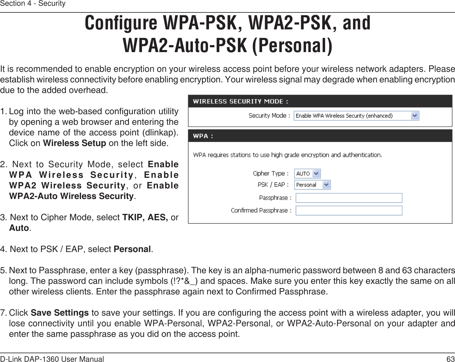 63D-Link DAP-1360 User ManualSection 4 - SecurityConﬁgure WPA-PSK, WPA2-PSK, and WPA2-Auto-PSK (Personal)It is recommended to enable encryption on your wireless access point before your wireless network adapters. Please establish wireless connectivity before enabling encryption. Your wireless signal may degrade when enabling encryption due to the added overhead.1. Log into the web-based conguration utility by opening a web browser and entering the device name of the access point (dlinkap).  Click on Wireless Setup on the left side.2. Next to Security Mode, select Enable WPA  Wireless  Security,  Enable  WPA2  Wireless  Security, or Enable  WPA2-Auto Wireless Security.3. Next to Cipher Mode, select TKIP, AES, or Auto.4. Next to PSK / EAP, select Personal.5. Next to Passphrase, enter a key (passphrase). The key is an alpha-numeric password between 8 and 63 characters long. The password can include symbols (!?*&amp;_) and spaces. Make sure you enter this key exactly the same on all other wireless clients. Enter the passphrase again next to Conrmed Passphrase.7. Click Save Settings to save your settings. If you are conguring the access point with a wireless adapter, you will lose connectivity until you enable WPA-Personal, WPA2-Personal, or WPA2-Auto-Personal on your adapter and enter the same passphrase as you did on the access point.