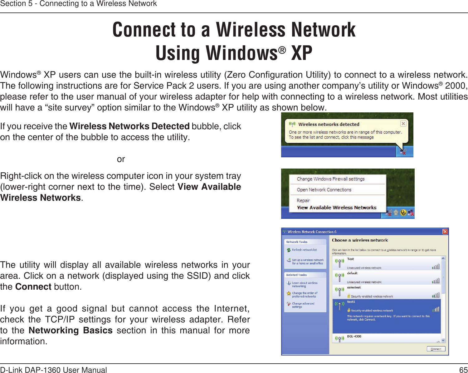65D-Link DAP-1360 User ManualSection 5 - Connecting to a Wireless NetworkConnect to a Wireless NetworkUsing Windows® XPWindows® XP users can use the built-in wireless utility (Zero Conguration Utility) to connect to a wireless network. The following instructions are for Service Pack 2 users. If you are using another company’s utility or Windows® 2000, please refer to the user manual of your wireless adapter for help with connecting to a wireless network. Most utilities will have a “site survey” option similar to the Windows® XP utility as shown below.Right-click on the wireless computer icon in your system tray (lower-right corner next to the time). Select View Available Wireless Networks.If you receive the Wireless Networks Detected bubble, click on the center of the bubble to access the utility.     orThe  utility  will  display  all  available  wireless  networks  in  your area. Click on a network (displayed using the SSID) and click the Connect button.If  you  get  a  good  signal  but  cannot  access  the  Internet, check  the  TCP/IP  settings  for  your  wireless  adapter.  Refer to  the  Networking  Basics  section  in  this  manual  for  more information.