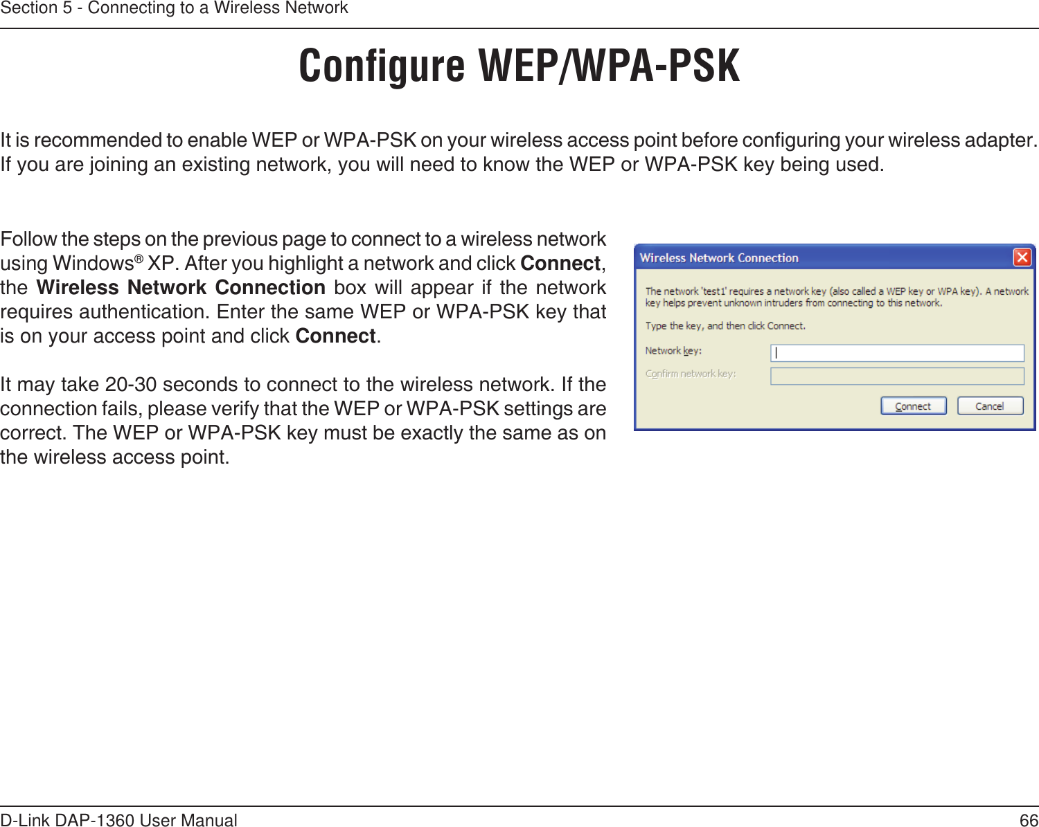 66D-Link DAP-1360 User ManualSection 5 - Connecting to a Wireless NetworkConﬁgure WEP/WPA-PSKIt is recommended to enable WEP or WPA-PSK on your wireless access point before conguring your wireless adapter. If you are joining an existing network, you will need to know the WEP or WPA-PSK key being used.Follow the steps on the previous page to connect to a wireless network using Windows® XP. After you highlight a network and click Connect, the Wireless Network Connection  box  will  appear if  the  network requires authentication. Enter the same WEP or WPA-PSK key that is on your access point and click Connect.It may take 20-30 seconds to connect to the wireless network. If the connection fails, please verify that the WEP or WPA-PSK settings are correct. The WEP or WPA-PSK key must be exactly the same as on the wireless access point.