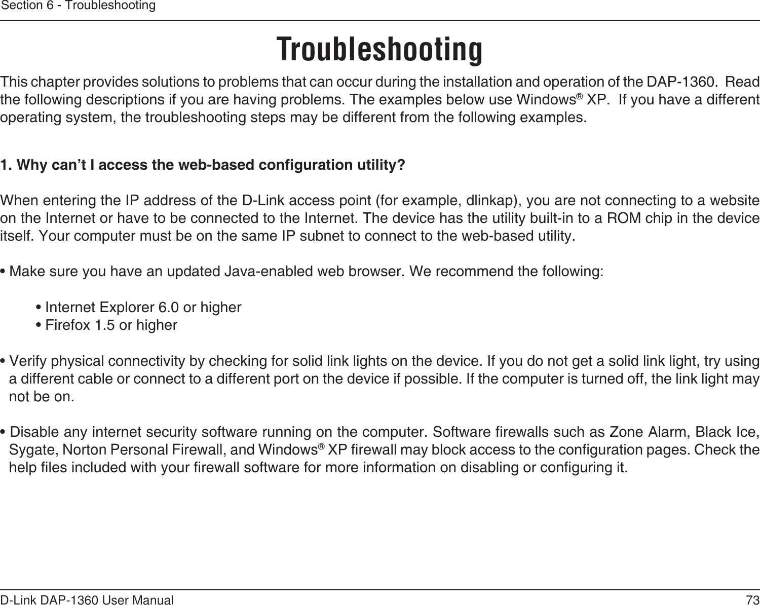 73D-Link DAP-1360 User ManualSection 6 - TroubleshootingTroubleshootingThis chapter provides solutions to problems that can occur during the installation and operation of the DAP-1360.  Read the following descriptions if you are having problems. The examples below use Windows® XP.  If you have a different operating system, the troubleshooting steps may be different from the following examples.1. Why can’t I access the web-based conguration utility?When entering the IP address of the D-Link access point (for example, dlinkap), you are not connecting to a website on the Internet or have to be connected to the Internet. The device has the utility built-in to a ROM chip in the device itself. Your computer must be on the same IP subnet to connect to the web-based utility. • Make sure you have an updated Java-enabled web browser. We recommend the following: • Internet Explorer 6.0 or higher  • Firefox 1.5 or higher • Verify physical connectivity by checking for solid link lights on the device. If you do not get a solid link light, try using a different cable or connect to a different port on the device if possible. If the computer is turned off, the link light may not be on.• Disable any internet security software running on the computer. Software rewalls such as Zone Alarm, Black Ice, Sygate, Norton Personal Firewall, and Windows® XP rewall may block access to the conguration pages. Check the help les included with your rewall software for more information on disabling or conguring it.