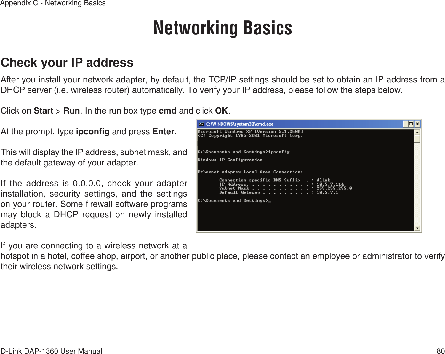 80D-Link DAP-1360 User ManualAppendix C - Networking BasicsNetworking BasicsCheck your IP addressAfter you install your network adapter, by default, the TCP/IP settings should be set to obtain an IP address from a DHCP server (i.e. wireless router) automatically. To verify your IP address, please follow the steps below.Click on Start &gt; Run. In the run box type cmd and click OK.At the prompt, type ipcong and press Enter.This will display the IP address, subnet mask, and the default gateway of your adapter.If  the  address  is  0.0.0.0,  check  your  adapter installation,  security  settings,  and  the  settings on your router. Some rewall software programs may block a DHCP request on newly installed adapters. If you are connecting to a wireless network at a hotspot in a hotel, coffee shop, airport, or another public place, please contact an employee or administrator to verify their wireless network settings.