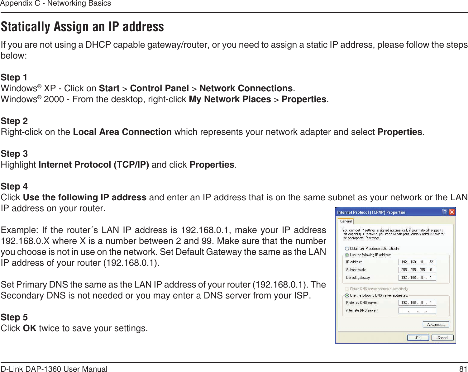 81D-Link DAP-1360 User ManualAppendix C - Networking BasicsStatically Assign an IP addressIf you are not using a DHCP capable gateway/router, or you need to assign a static IP address, please follow the steps below:Step 1Windows® XP - Click on Start &gt; Control Panel &gt; Network Connections.Windows® 2000 - From the desktop, right-click My Network Places &gt; Properties.Step 2Right-click on the Local Area Connection which represents your network adapter and select Properties.Step 3Highlight Internet Protocol (TCP/IP) and click Properties.Step 4Click Use the following IP address and enter an IP address that is on the same subnet as your network or the LAN IP address on your router. Example: If the  router´s LAN  IP address  is 192.168.0.1,  make your  IP address 192.168.0.X where X is a number between 2 and 99. Make sure that the number you choose is not in use on the network. Set Default Gateway the same as the LAN IP address of your router (192.168.0.1). Set Primary DNS the same as the LAN IP address of your router (192.168.0.1). The Secondary DNS is not needed or you may enter a DNS server from your ISP.Step 5Click OK twice to save your settings.