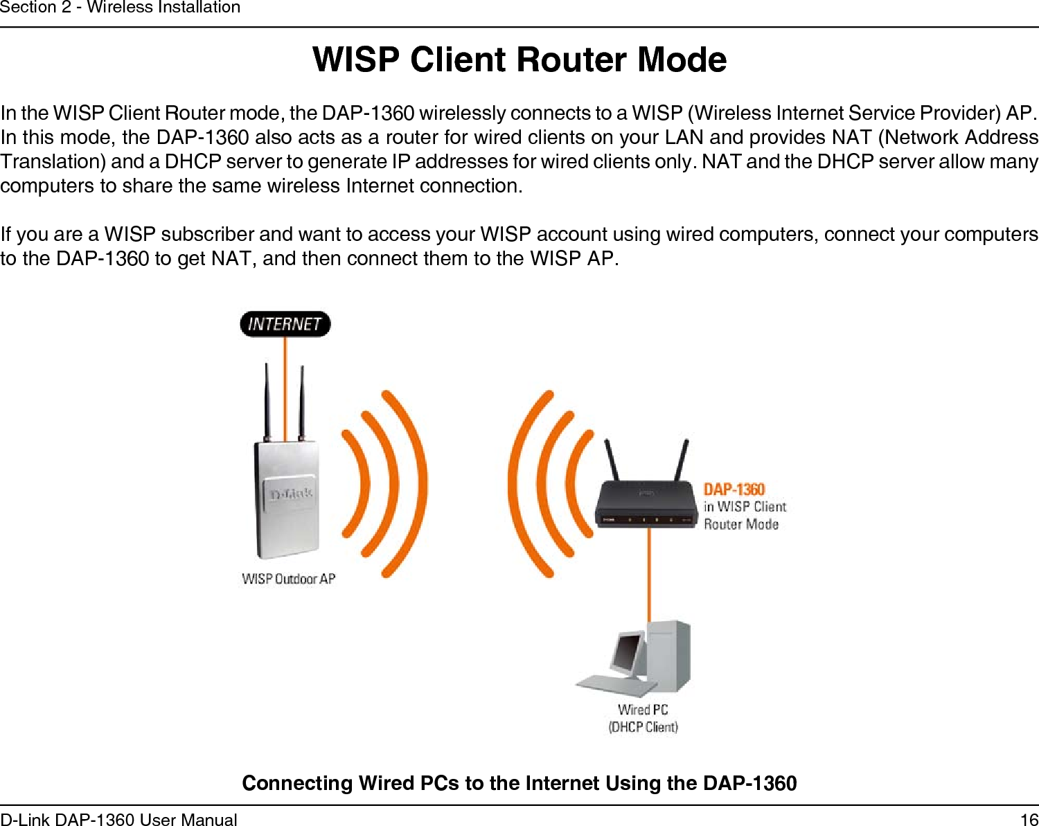 16D-Link DAP-1360 User ManualSection 2 - Wireless InstallationWISP Client Router ModeIn the WISP Client Router mode, the DAP-1360 wirelessly connects to a WISP (Wireless Internet Service Provider) AP. In this mode, the DAP-1360 also acts as a router for wired clients on your LAN and provides NAT (Network Address Translation) and a DHCP server to generate IP addresses for wired clients only. NAT and the DHCP server allow many computers to share the same wireless Internet connection.If you are a WISP subscriber and want to access your WISP account using wired computers, connect your computers  to the DAP-1360 to get NAT, and then connect them to the WISP AP.Connecting Wired PCs to the Internet Using the DAP-1360