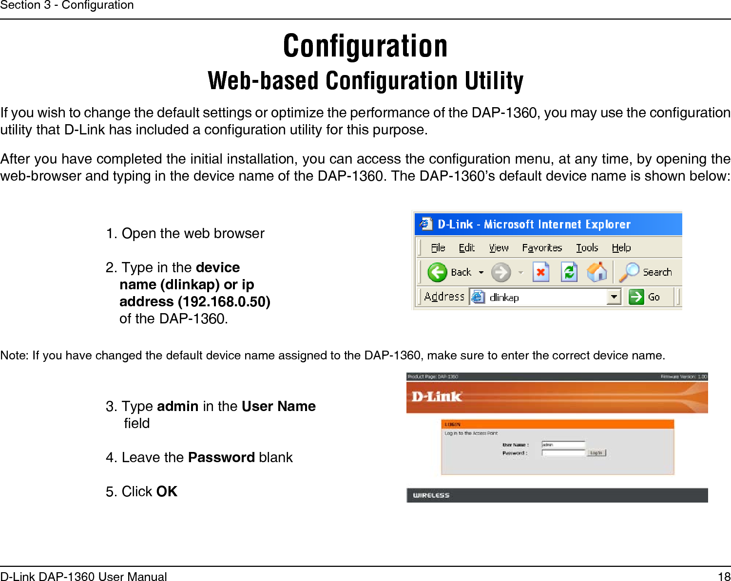 18D-Link DAP-1360 User ManualSection 3 - CongurationConﬁgurationWeb-based Conﬁguration Utility1. Open the web browser2. Type in the device name (dlinkap) or ip address (192.168.0.50) of the DAP-1360.If you wish to change the default settings or optimize the performance of the DAP-1360, you may use the configuration utility that D-Link has included a configuration utility for this purpose.After you have completed the initial installation, you can access the configuration menu, at any time, by opening the web-browser and typing in the device name of the DAP-1360. The DAP-1360’s default device name is shown below:Note: If you have changed the default device name assigned to the DAP-1360, make sure to enter the correct device name. 3. Type admin in the User Name eld 4. Leave the Password blank5. Click OK