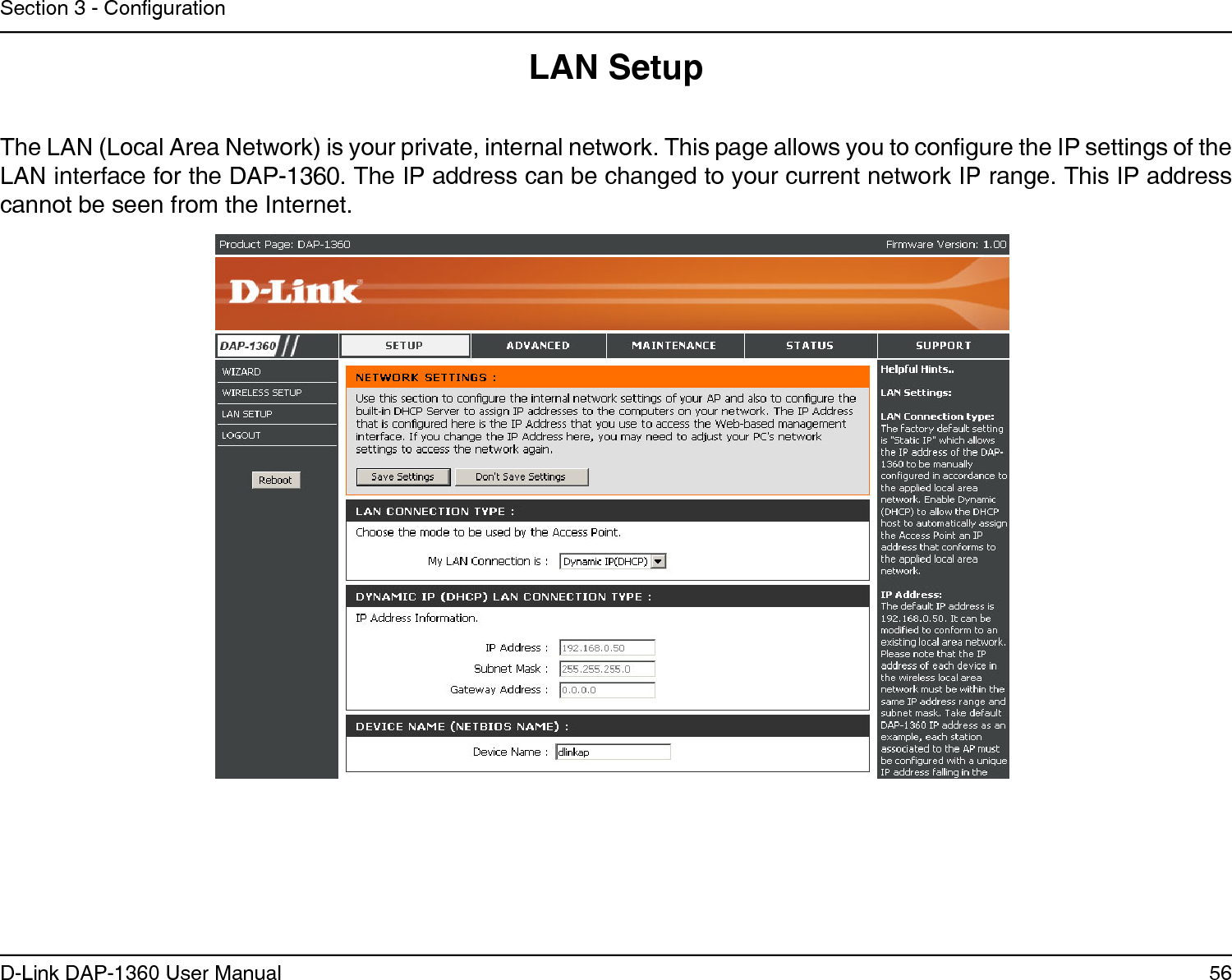 56D-Link DAP-1360 User ManualSection 3 - CongurationLAN SetupThe LAN (Local Area Network) is your private, internal network. This page allows you to congure the IP settings of the LAN interface for the DAP-1360. The IP address can be changed to your current network IP range. This IP address cannot be seen from the Internet.