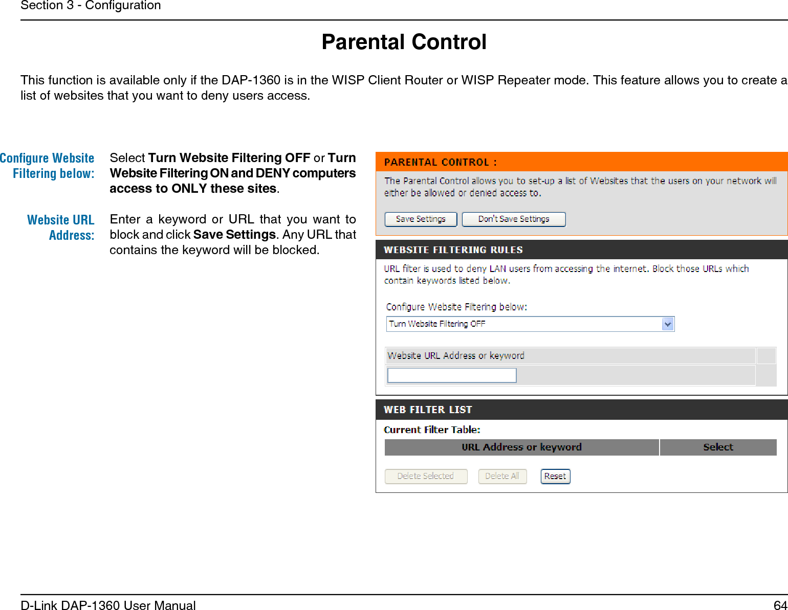 64D-Link DAP-1360 User ManualSection 3 - CongurationParental ControlThis function is available only if the DAP-1360 is in the WISP Client Router or WISP Repeater mode. This feature allows you to create a list of websites that you want to deny users access. Enter  a  keyword  or  URL  that  you  want  to block and click Save Settings. Any URL that contains the keyword will be blocked.Website URL Address:Select Turn Website Filtering OFF or Turn Website Filtering ON and DENY computers access to ONLY these sites.Conﬁgure Website Filtering below: