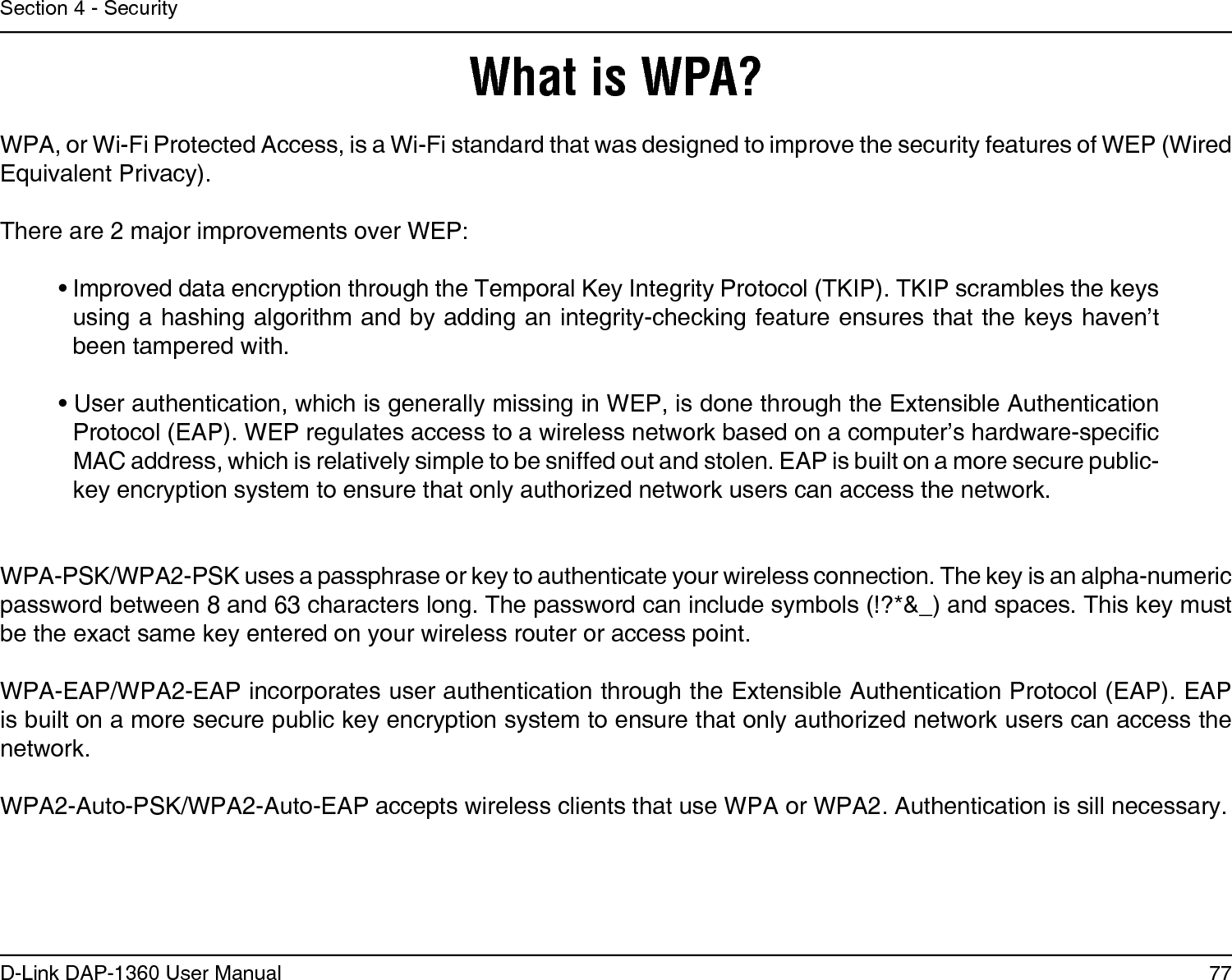 77D-Link DAP-1360 User ManualSection 4 - SecurityWhat is WPA?WPA, or Wi-Fi Protected Access, is a Wi-Fi standard that was designed to improve the security features of WEP (Wired Equivalent Privacy).  There are 2 major improvements over WEP: • Improved data encryption through the Temporal Key Integrity Protocol (TKIP). TKIP scrambles the keys using a hashing algorithm and by adding an integrity-checking feature ensures that the keys haven’t been tampered with. • User authentication, which is generally missing in WEP, is done through the Extensible Authentication Protocol (EAP). WEP regulates access to a wireless network based on a computer’s hardware-specic MAC address, which is relatively simple to be sniffed out and stolen. EAP is built on a more secure public-key encryption system to ensure that only authorized network users can access the network.WPA-PSK/WPA2-PSK uses a passphrase or key to authenticate your wireless connection. The key is an alpha-numeric password between 8 and 63 characters long. The password can include symbols (!?*&amp;_) and spaces. This key must be the exact same key entered on your wireless router or access point.WPA-EAP/WPA2-EAP incorporates user authentication through the Extensible Authentication Protocol (EAP). EAP is built on a more secure public key encryption system to ensure that only authorized network users can access the network.WPA2-Auto-PSK/WPA2-Auto-EAP accepts wireless clients that use WPA or WPA2. Authentication is sill necessary.