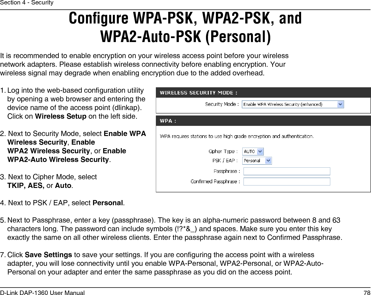 78D-Link DAP-1360 User ManualSection 4 - SecurityConﬁgure WPA-PSK, WPA2-PSK, and WPA2-Auto-PSK (Personal)It is recommended to enable encryption on your wireless access point before your wireless network adapters. Please establish wireless connectivity before enabling encryption. Your wireless signal may degrade when enabling encryption due to the added overhead.1. Log into the web-based conguration utility by opening a web browser and entering the device name of the access point (dlinkap).  Click on Wireless Setup on the left side.2. Next to Security Mode, select Enable WPA Wireless Security, Enable  WPA2 Wireless Security, or Enable  WPA2-Auto Wireless Security.3. Next to Cipher Mode, select TKIP, AES, or Auto.4. Next to PSK / EAP, select Personal.5. Next to Passphrase, enter a key (passphrase). The key is an alpha-numeric password between 8 and 63 characters long. The password can include symbols (!?*&amp;_) and spaces. Make sure you enter this key exactly the same on all other wireless clients. Enter the passphrase again next to Conrmed Passphrase.7. Click Save Settings to save your settings. If you are conguring the access point with a wireless adapter, you will lose connectivity until you enable WPA-Personal, WPA2-Personal, or WPA2-Auto-Personal on your adapter and enter the same passphrase as you did on the access point.