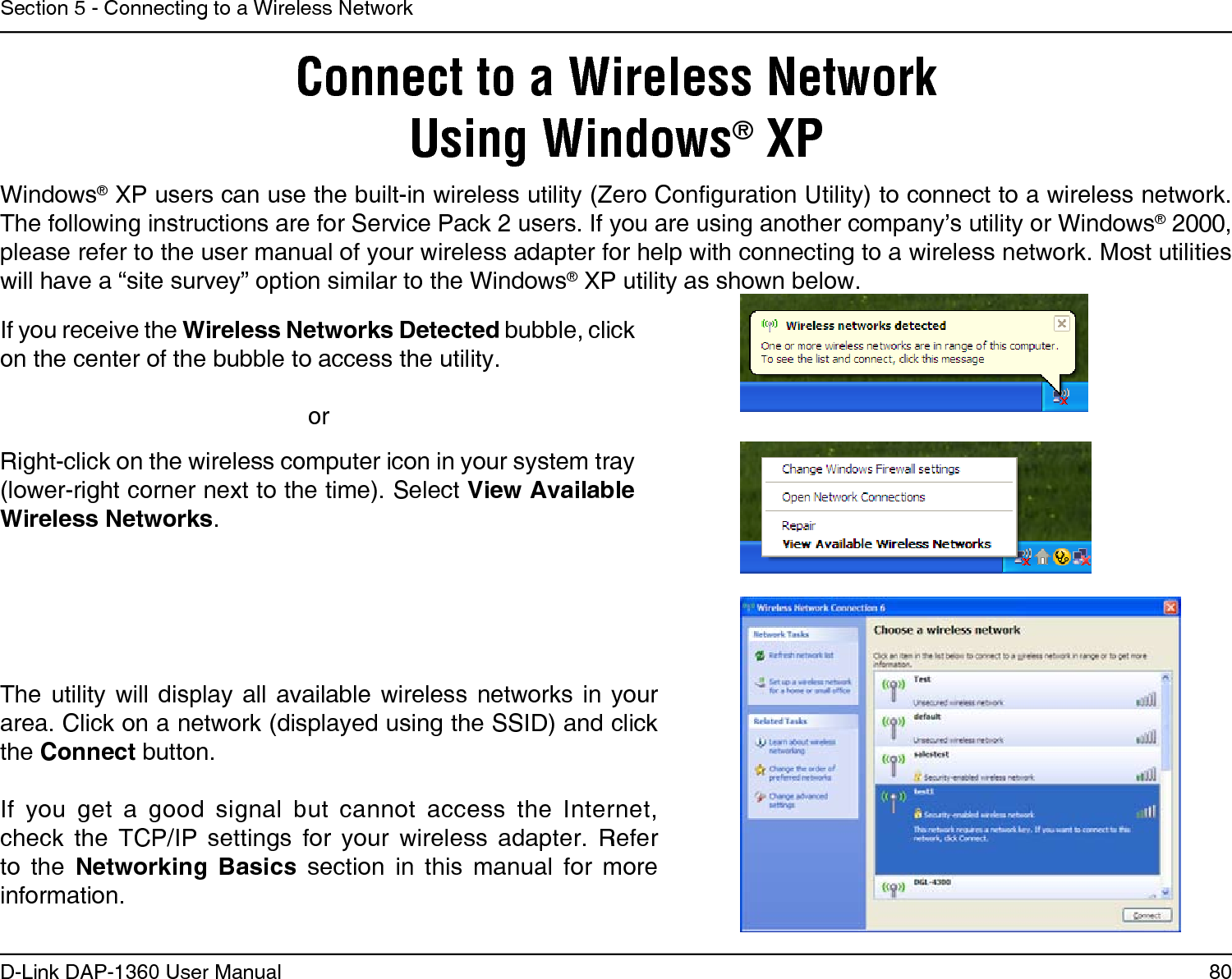 80D-Link DAP-1360 User ManualSection 5 - Connecting to a Wireless NetworkConnect to a Wireless NetworkUsing Windows® XPWindows® XP users can use the built-in wireless utility (Zero Conguration Utility) to connect to a wireless network. The following instructions are for Service Pack 2 users. If you are using another company’s utility or Windows® 2000, please refer to the user manual of your wireless adapter for help with connecting to a wireless network. Most utilities will have a “site survey” option similar to the Windows® XP utility as shown below.Right-click on the wireless computer icon in your system tray (lower-right corner next to the time). Select View Available Wireless Networks.If you receive the Wireless Networks Detected bubble, click on the center of the bubble to access the utility.     orThe  utility  will display  all  available  wireless  networks  in  your area. Click on a network (displayed using the SSID) and click the Connect button.If  you  get  a  good  signal  but  cannot  access  the  Internet, check  the  TCP/IP  settings  for  your  wireless  adapter.  Refer to  the  Networking  Basics  section  in  this  manual  for  more information.