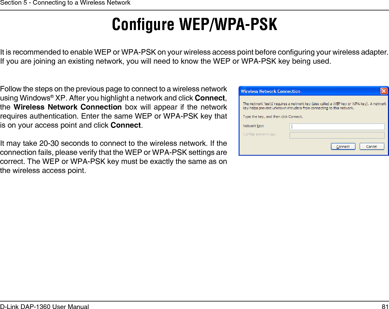 81D-Link DAP-1360 User ManualSection 5 - Connecting to a Wireless NetworkConﬁgure WEP/WPA-PSKIt is recommended to enable WEP or WPA-PSK on your wireless access point before conguring your wireless adapter. If you are joining an existing network, you will need to know the WEP or WPA-PSK key being used.Follow the steps on the previous page to connect to a wireless network using Windows® XP. After you highlight a network and click Connect, the Wireless Network Connection box will appear if the  network requires authentication. Enter the same WEP or WPA-PSK key that is on your access point and click Connect.It may take 20-30 seconds to connect to the wireless network. If the connection fails, please verify that the WEP or WPA-PSK settings are correct. The WEP or WPA-PSK key must be exactly the same as on the wireless access point.