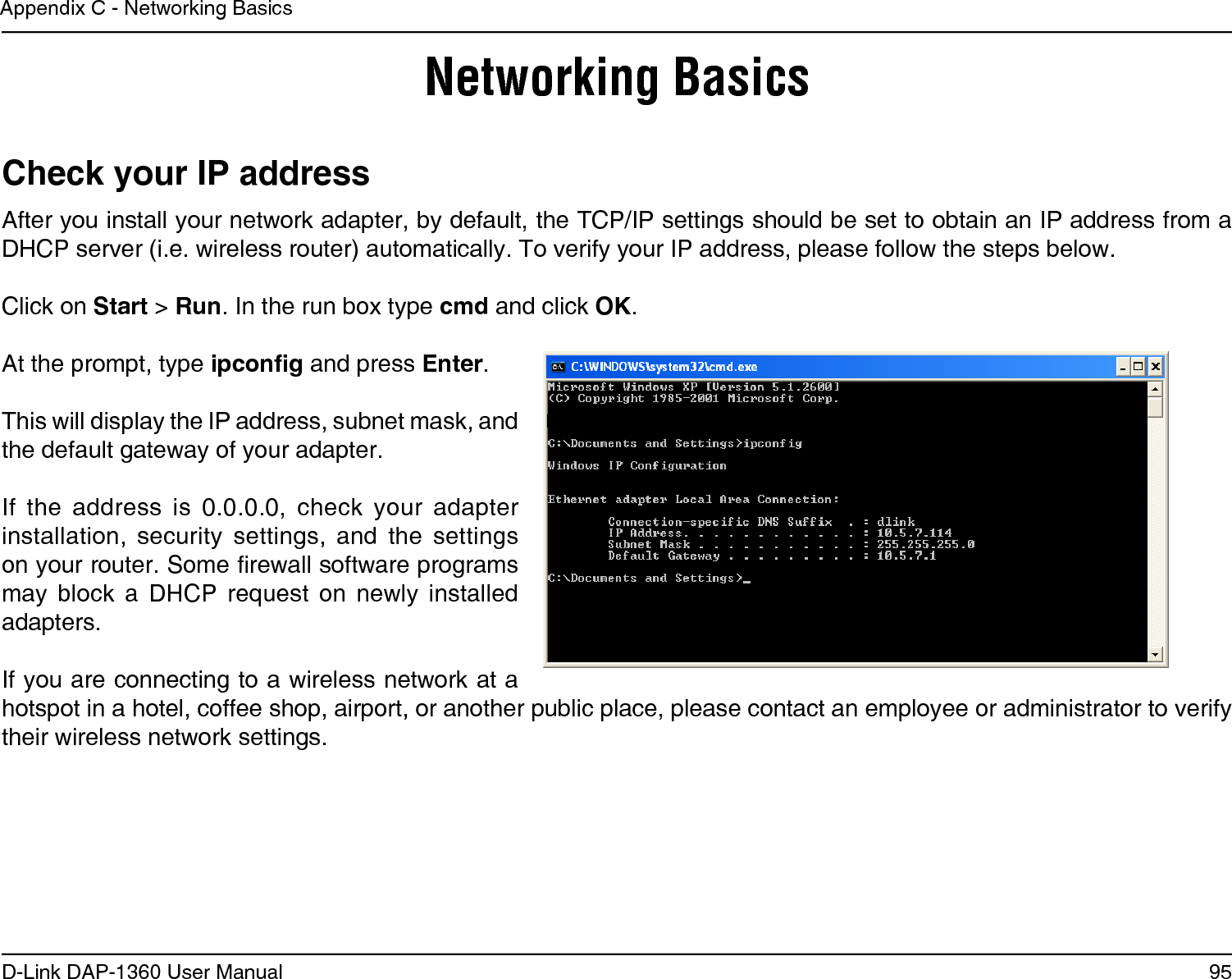 95D-Link DAP-1360 User ManualAppendix C - Networking BasicsNetworking BasicsCheck your IP addressAfter you install your network adapter, by default, the TCP/IP settings should be set to obtain an IP address from a DHCP server (i.e. wireless router) automatically. To verify your IP address, please follow the steps below.Click on Start &gt; Run. In the run box type cmd and click OK.At the prompt, type ipcong and press Enter.This will display the IP address, subnet mask, and the default gateway of your adapter.If  the  address  is  0.0.0.0,  check  your  adapter installation,  security  settings,  and  the  settings on your router. Some rewall software programs may  block  a  DHCP  request  on  newly  installed adapters. If you are connecting to a wireless network at a hotspot in a hotel, coffee shop, airport, or another public place, please contact an employee or administrator to verify their wireless network settings.