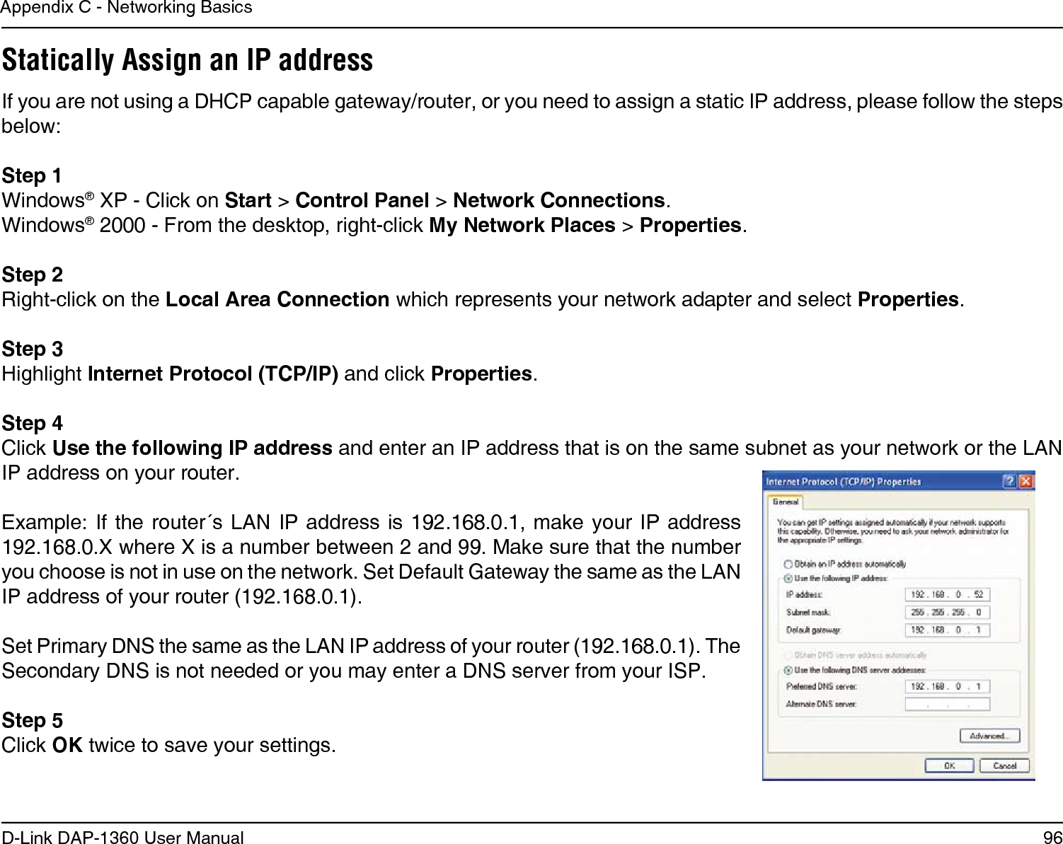 96D-Link DAP-1360 User ManualAppendix C - Networking BasicsStatically Assign an IP addressIf you are not using a DHCP capable gateway/router, or you need to assign a static IP address, please follow the steps below:Step 1Windows® XP - Click on Start &gt; Control Panel &gt; Network Connections.Windows® 2000 - From the desktop, right-click My Network Places &gt; Properties.Step 2Right-click on the Local Area Connection which represents your network adapter and select Properties.Step 3Highlight Internet Protocol (TCP/IP) and click Properties.Step 4Click Use the following IP address and enter an IP address that is on the same subnet as your network or the LAN IP address on your router. Example: If  the router´s  LAN IP  address is 192.168.0.1, make your  IP address 192.168.0.X where X is a number between 2 and 99. Make sure that the number you choose is not in use on the network. Set Default Gateway the same as the LAN IP address of your router (192.168.0.1). Set Primary DNS the same as the LAN IP address of your router (192.168.0.1). The Secondary DNS is not needed or you may enter a DNS server from your ISP.Step 5Click OK twice to save your settings.