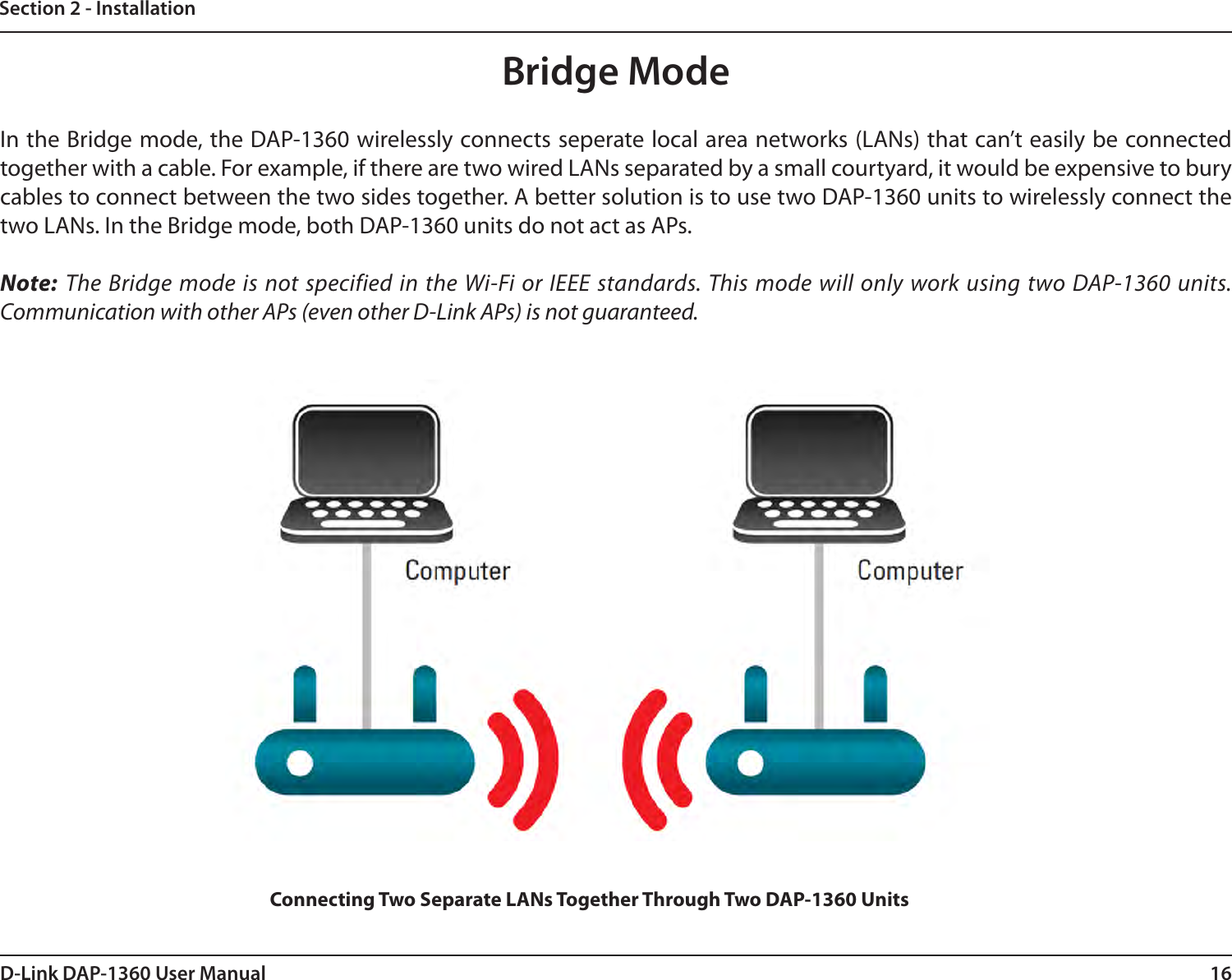 16D-Link DAP-1360 User ManualSection 2 - InstallationBridge ModeIn the Bridge mode, the DAP-1360 wirelessly connects seperate local area networks (LANs) that can’t easily be connected together with a cable. For example, if there are two wired LANs separated by a small courtyard, it would be expensive to bury cables to connect between the two sides together. A better solution is to use two DAP-1360 units to wirelessly connect the two LANs. In the Bridge mode, both DAP-1360 units do not act as APs. Note: The Bridge mode is not specified in the Wi-Fi or IEEE standards. This mode will only work using two DAP-1360 units. Communication with other APs (even other D-Link APs) is not guaranteed.Connecting Two Separate LANs Together Through Two DAP-1360 Units