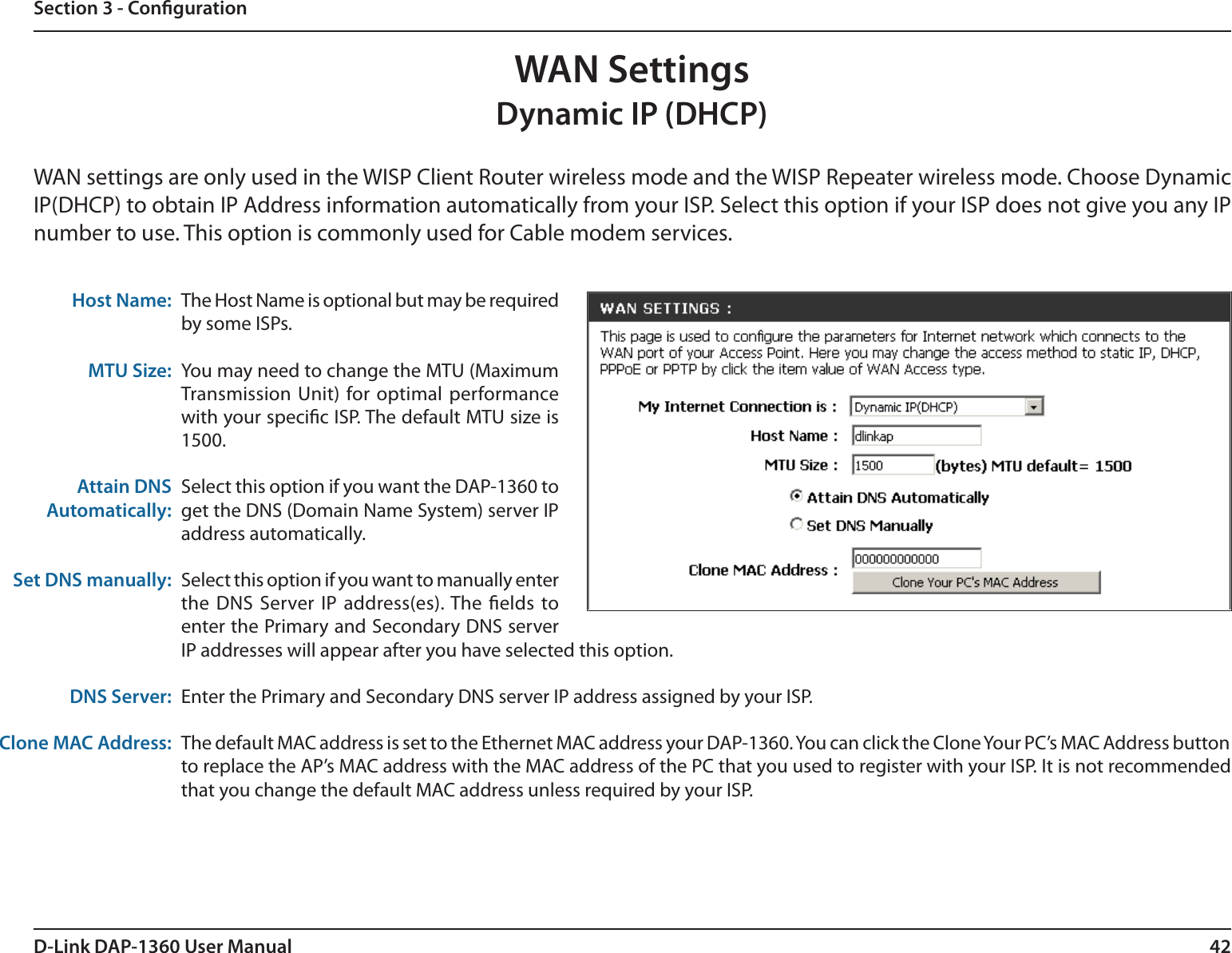 42D-Link DAP-1360 User ManualSection 3 - CongurationWAN SettingsDynamic IP (DHCP)WAN settings are only used in the WISP Client Router wireless mode and the WISP Repeater wireless mode. Choose Dynamic IP(DHCP) to obtain IP Address information automatically from your ISP. Select this option if your ISP does not give you any IP number to use. This option is commonly used for Cable modem services.Host Name:MTU Size:Attain DNS Automatically:Set DNS manually:DNS Server:Clone MAC Address:The Host Name is optional but may be required by some ISPs.You may need to change the MTU (Maximum Transmission  Unit) for optimal performance with your specic ISP. The default MTU size is 1500.Select this option if you want the DAP-1360 to get the DNS (Domain Name System) server IP address automatically.Select this option if you want to manually enter the DNS Server IP address(es). The elds to enter the Primary and Secondary DNS server IP addresses will appear after you have selected this option.Enter the Primary and Secondary DNS server IP address assigned by your ISP. The default MAC address is set to the Ethernet MAC address your DAP-1360. You can click the Clone Your PC’s MAC Address button to replace the AP’s MAC address with the MAC address of the PC that you used to register with your ISP. It is not recommended that you change the default MAC address unless required by your ISP.