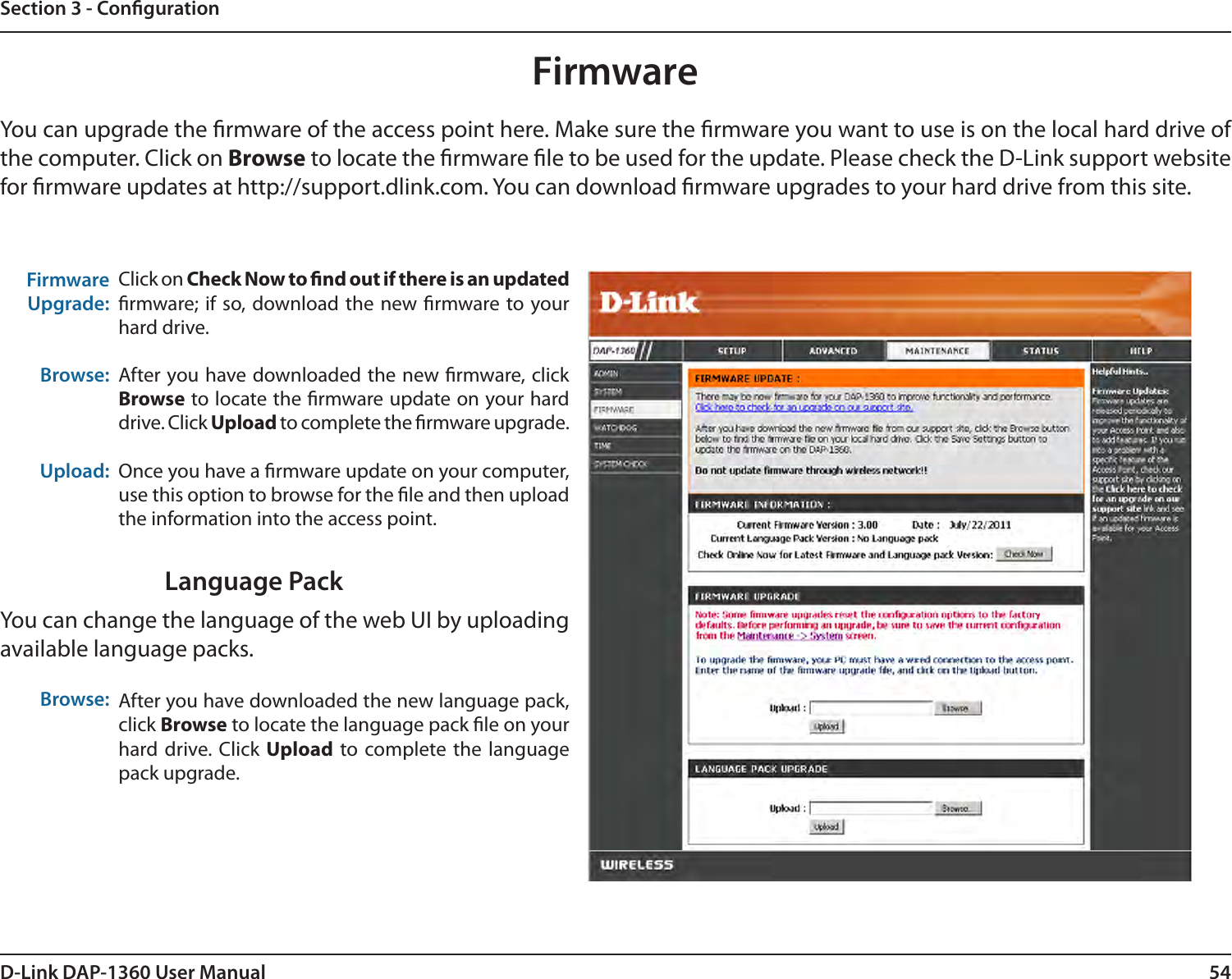 54D-Link DAP-1360 User ManualSection 3 - CongurationFirmwareUpgrade: Browse:Upload:Click on Check Now to nd out if there is an updated rmware; if so, download the new  rmware to your hard drive.After you have downloaded the new rmware, click Browse to locate the rmware update on your hard drive. Click Upload to complete the rmware upgrade.Once you have a rmware update on your computer, use this option to browse for the le and then upload the information into the access point. FirmwareYou can upgrade the rmware of the access point here. Make sure the rmware you want to use is on the local hard drive of the computer. Click on Browse to locate the rmware le to be used for the update. Please check the D-Link support website for rmware updates at http://support.dlink.com. You can download rmware upgrades to your hard drive from this site.After you have downloaded the new language pack, click Browse to locate the language pack le on your hard drive. Click  Upload to complete the language pack upgrade.Language PackYou can change the language of the web UI by uploading available language packs.Browse: