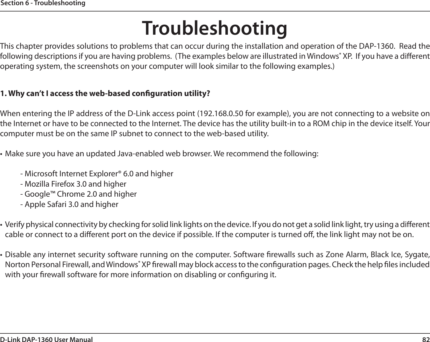 82D-Link DAP-1360 User ManualSection 6 - TroubleshootingTroubleshootingThis chapter provides solutions to problems that can occur during the installation and operation of the DAP-1360.  Read the following descriptions if you are having problems.  (The examples below are illustrated in Windows® XP.  If you have a dierent operating system, the screenshots on your computer will look similar to the following examples.)1. Why can’t I access the web-based conguration utility?When entering the IP address of the D-Link access point (192.168.0.50 for example), you are not connecting to a website on the Internet or have to be connected to the Internet. The device has the utility built-in to a ROM chip in the device itself. Your computer must be on the same IP subnet to connect to the web-based utility. • Make sure you have an updated Java-enabled web browser. We recommend the following: - Microsoft Internet Explorer® 6.0 and higher- Mozilla Firefox 3.0 and higher- Google™ Chrome 2.0 and higher- Apple Safari 3.0 and higher• Verify physical connectivity by checking for solid link lights on the device. If you do not get a solid link light, try using a dierent cable or connect to a dierent port on the device if possible. If the computer is turned o, the link light may not be on.• Disable any internet security software running on the computer. Software rewalls such as Zone Alarm, Black Ice, Sygate, Norton Personal Firewall, and Windows® XP rewall may block access to the conguration pages. Check the help les included with your rewall software for more information on disabling or conguring it.