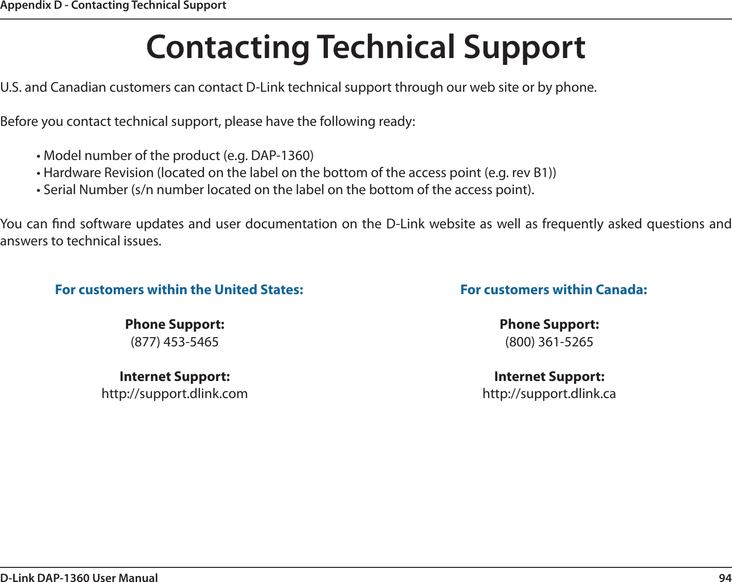94D-Link DAP-1360 User ManualAppendix D - Contacting Technical SupportContacting Technical SupportU.S. and Canadian customers can contact D-Link technical support through our web site or by phone.Before you contact technical support, please have the following ready:  • Model number of the product (e.g. DAP-1360)  • Hardware Revision (located on the label on the bottom of the access point (e.g. rev B1))  • Serial Number (s/n number located on the label on the bottom of the access point). You can nd software updates and user documentation on the D-Link website as well as frequently asked questions and answers to technical issues.For customers within the United States: Phone Support:(877) 453-5465Internet Support:http://support.dlink.com For customers within Canada: Phone Support:(800) 361-5265 Internet Support:http://support.dlink.ca