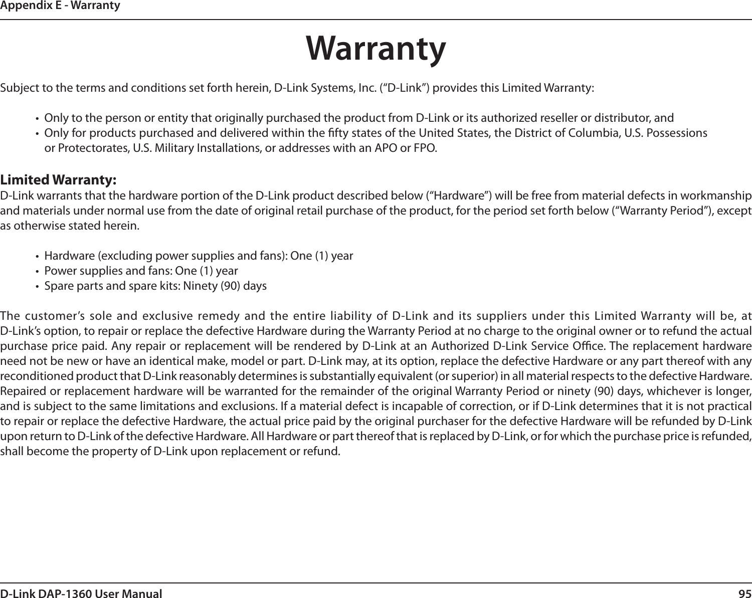 95D-Link DAP-1360 User ManualAppendix E - WarrantyWarrantySubject to the terms and conditions set forth herein, D-Link Systems, Inc. (“D-Link”) provides this Limited Warranty:•  Only to the person or entity that originally purchased the product from D-Link or its authorized reseller or distributor, and•  Only for products purchased and delivered within the fty states of the United States, the District of Columbia, U.S. Possessions or Protectorates, U.S. Military Installations, or addresses with an APO or FPO.Limited Warranty:D-Link warrants that the hardware portion of the D-Link product described below (“Hardware”) will be free from material defects in workmanship and materials under normal use from the date of original retail purchase of the product, for the period set forth below (“Warranty Period”), except as otherwise stated herein.•  Hardware (excluding power supplies and fans): One (1) year•  Power supplies and fans: One (1) year•  Spare parts and spare kits: Ninety (90) daysThe customer’s sole and  exclusive remedy and the entire liability of D-Link and  its suppliers under this  Limited Warranty will be, at  D-Link’s option, to repair or replace the defective Hardware during the Warranty Period at no charge to the original owner or to refund the actual purchase price paid. Any repair or replacement will be rendered by D-Link at an Authorized D-Link Service Oce. The replacement hardware need not be new or have an identical make, model or part. D-Link may, at its option, replace the defective Hardware or any part thereof with any reconditioned product that D-Link reasonably determines is substantially equivalent (or superior) in all material respects to the defective Hardware. Repaired or replacement hardware will be warranted for the remainder of the original Warranty Period or ninety (90) days, whichever is longer, and is subject to the same limitations and exclusions. If a material defect is incapable of correction, or if D-Link determines that it is not practical to repair or replace the defective Hardware, the actual price paid by the original purchaser for the defective Hardware will be refunded by D-Link upon return to D-Link of the defective Hardware. All Hardware or part thereof that is replaced by D-Link, or for which the purchase price is refunded, shall become the property of D-Link upon replacement or refund.