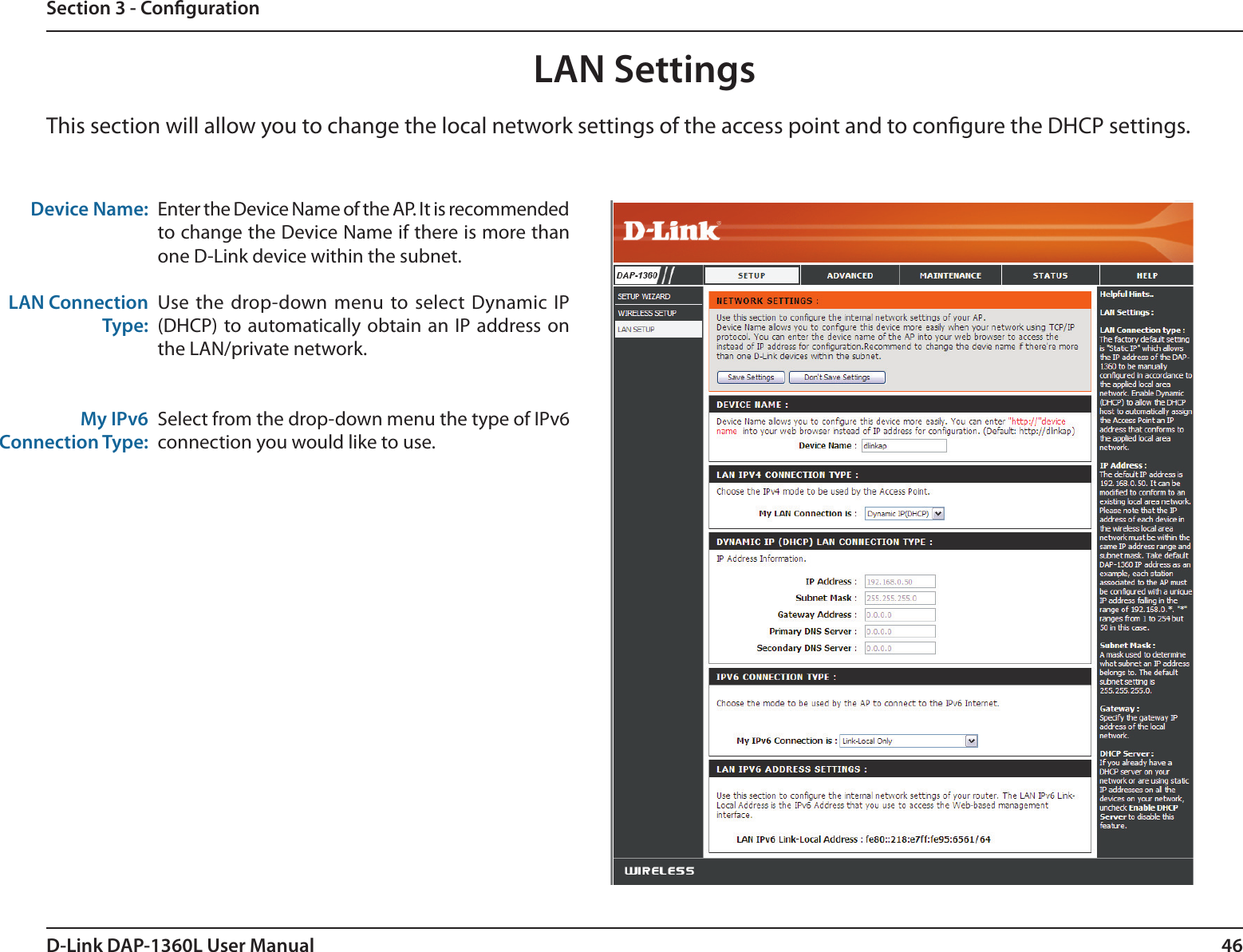 46D-Link DAP-1360L User ManualSection 3 - CongurationLAN SettingsThis section will allow you to change the local network settings of the access point and to congure the DHCP settings.Device Name:LAN Connection Type:My IPv6 Connection Type:Enter the Device Name of the AP. It is recommended to change the Device Name if there is more than one D-Link device within the subnet.Use  the  drop-down  menu  to select Dynamic  IP (DHCP) to automatically obtain an  IP address on the LAN/private network.Select from the drop-down menu the type of IPv6 connection you would like to use. 