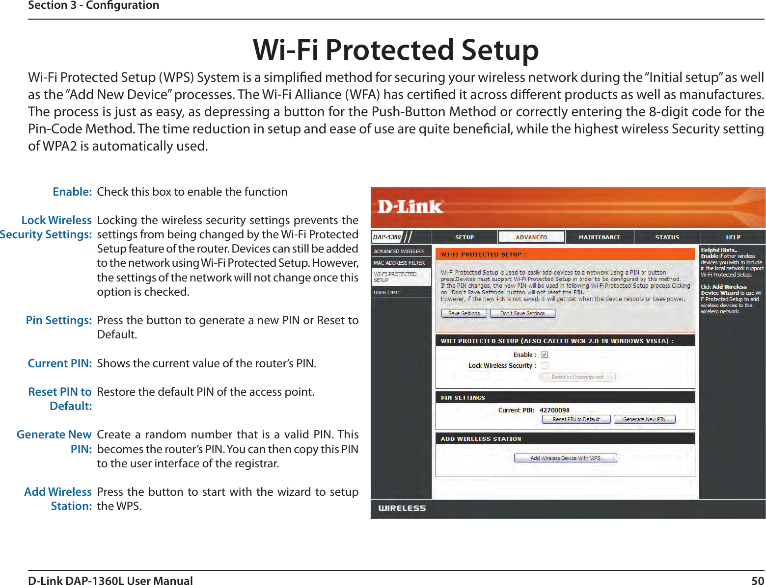 50D-Link DAP-1360L User ManualSection 3 - CongurationWi-Fi Protected SetupCheck this box to enable the functionLocking the wireless security settings prevents the settings from being changed by the Wi-Fi Protected Setup feature of the router. Devices can still be added to the network using Wi-Fi Protected Setup. However, the settings of the network will not change once this option is checked.Press the button to generate a new PIN or Reset to Default. Shows the current value of the router’s PIN.Restore the default PIN of the access point.Create  a random  number  that is  a valid PIN. This becomes the router’s PIN. You can then copy this PIN to the user interface of the registrar.Press the button to start  with  the  wizard to setup the WPS. Enable:Lock Wireless Security Settings:Pin Settings:Current PIN:Reset PIN to Default:Generate New PIN:Add Wireless Station:Wi-Fi Protected Setup (WPS) System is a simplied method for securing your wireless network during the “Initial setup” as well as the “Add New Device” processes. The Wi-Fi Alliance (WFA) has certied it across dierent products as well as manufactures. The process is just as easy, as depressing a button for the Push-Button Method or correctly entering the 8-digit code for the Pin-Code Method. The time reduction in setup and ease of use are quite benecial, while the highest wireless Security setting of WPA2 is automatically used.
