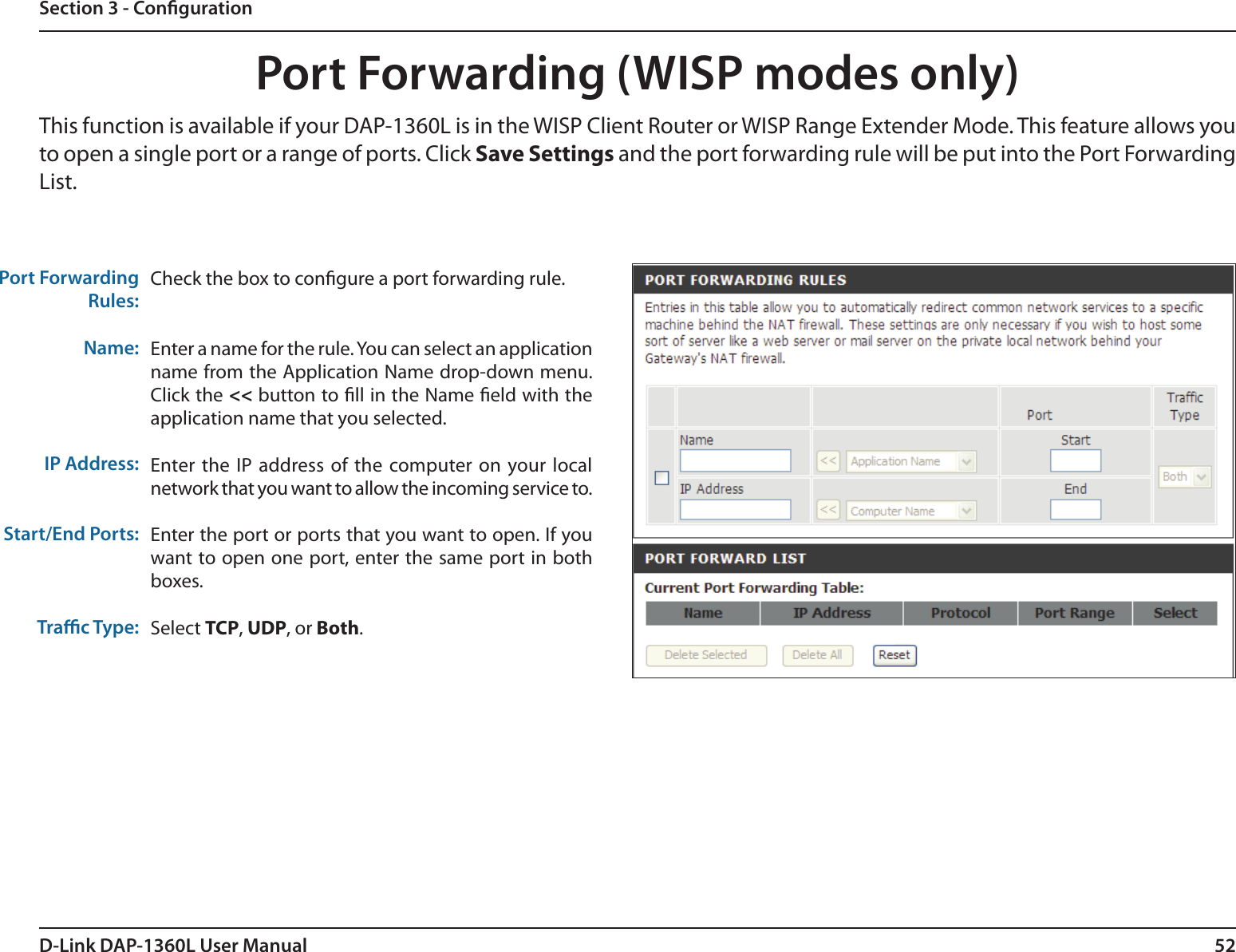 52D-Link DAP-1360L User ManualSection 3 - CongurationPort Forwarding (WISP modes only)Check the box to congure a port forwarding rule.Enter a name for the rule. You can select an application name from the Application Name drop-down menu. Click the &lt;&lt; button to ll in the Name eld with the application name that you selected.Enter the IP  address of  the  computer  on your  local network that you want to allow the incoming service to. Enter the port or ports that you want to open. If you want to open one port, enter the same port in both boxes.Select TCP, UDP, or Both.Port ForwardingRules:Name:IP Address:Start/End Ports:Trac Type:This function is available if your DAP-1360L is in the WISP Client Router or WISP Range Extender Mode. This feature allows you to open a single port or a range of ports. Click Save Settings and the port forwarding rule will be put into the Port Forwarding List.