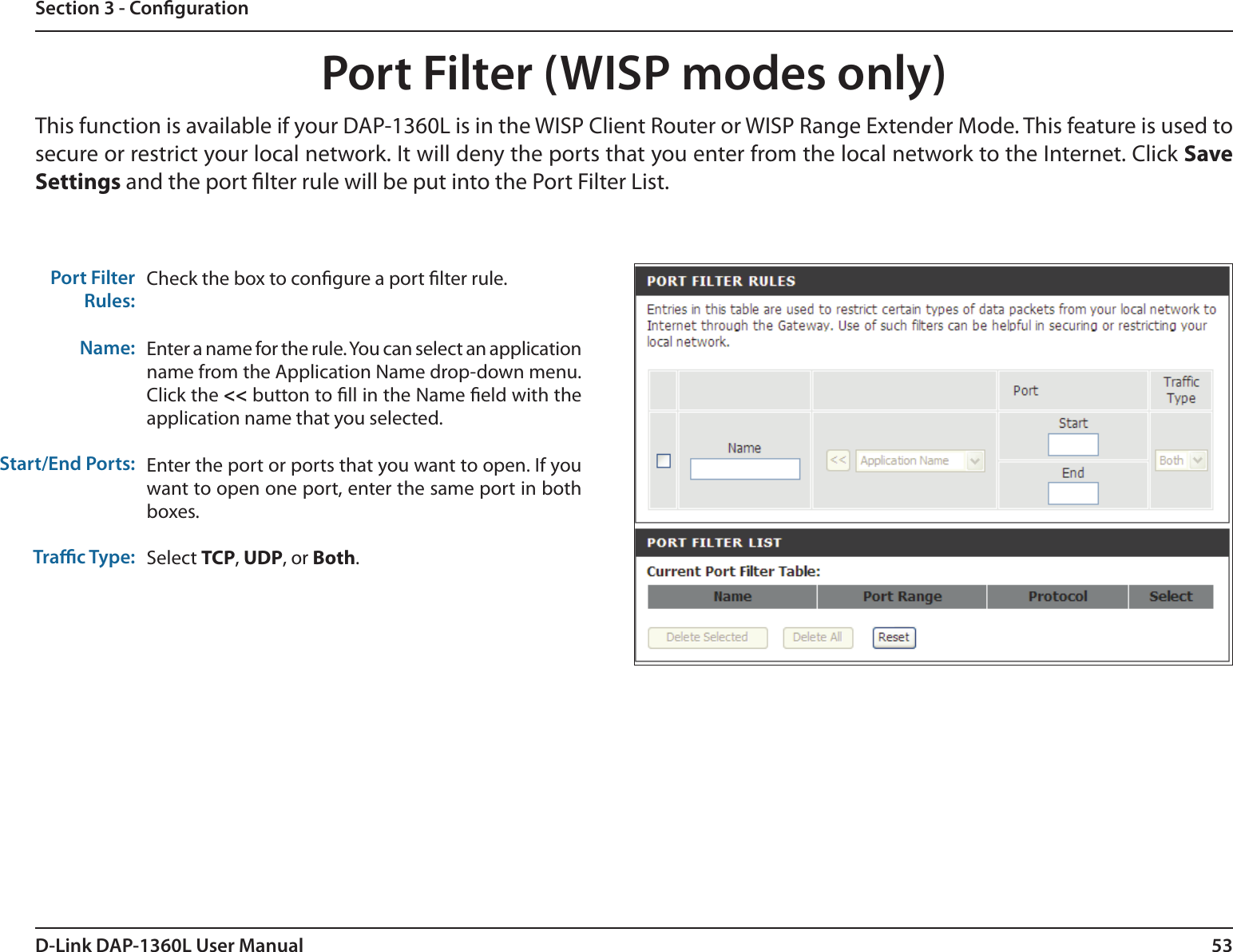 53D-Link DAP-1360L User ManualSection 3 - CongurationPort Filter (WISP modes only)Check the box to congure a port lter rule.Enter a name for the rule. You can select an application name from the Application Name drop-down menu. Click the &lt;&lt; button to ll in the Name eld with the application name that you selected.Enter the port or ports that you want to open. If you want to open one port, enter the same port in both boxes.  Select TCP, UDP, or Both.Port FilterRules:Name:Start/End Ports:Trac Type:This function is available if your DAP-1360L is in the WISP Client Router or WISP Range Extender Mode. This feature is used to secure or restrict your local network. It will deny the ports that you enter from the local network to the Internet. Click Save Settings and the port lter rule will be put into the Port Filter List.