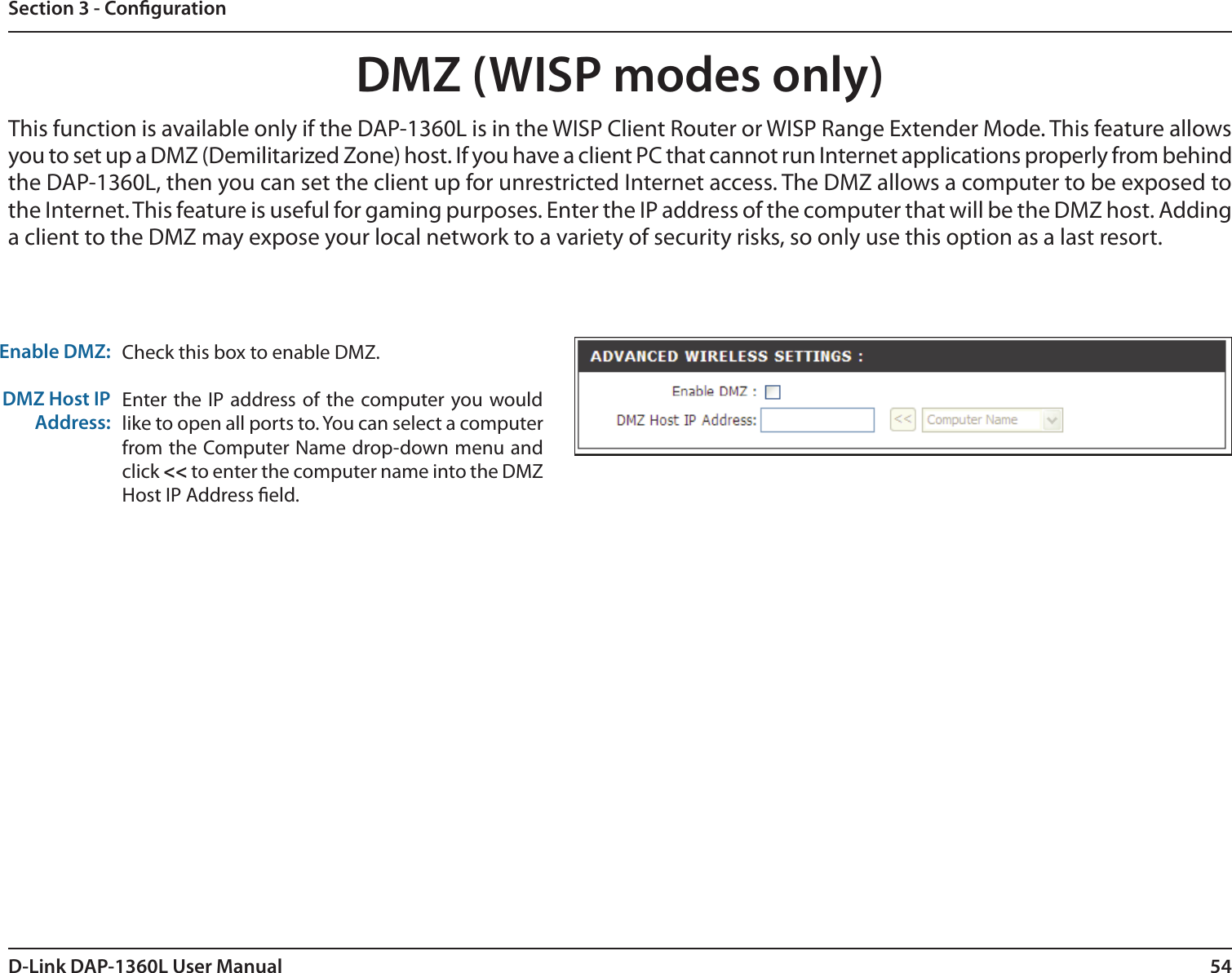 54D-Link DAP-1360L User ManualSection 3 - CongurationDMZ (WISP modes only)Check this box to enable DMZ.Enter the  IP address of the computer you would like to open all ports to. You can select a computer from the Computer Name drop-down menu and click &lt;&lt; to enter the computer name into the DMZ Host IP Address eld.Enable DMZ:DMZ Host IP Address:This function is available only if the DAP-1360L is in the WISP Client Router or WISP Range Extender Mode. This feature allows you to set up a DMZ (Demilitarized Zone) host. If you have a client PC that cannot run Internet applications properly from behind the DAP-1360L, then you can set the client up for unrestricted Internet access. The DMZ allows a computer to be exposed to the Internet. This feature is useful for gaming purposes. Enter the IP address of the computer that will be the DMZ host. Adding a client to the DMZ may expose your local network to a variety of security risks, so only use this option as a last resort.