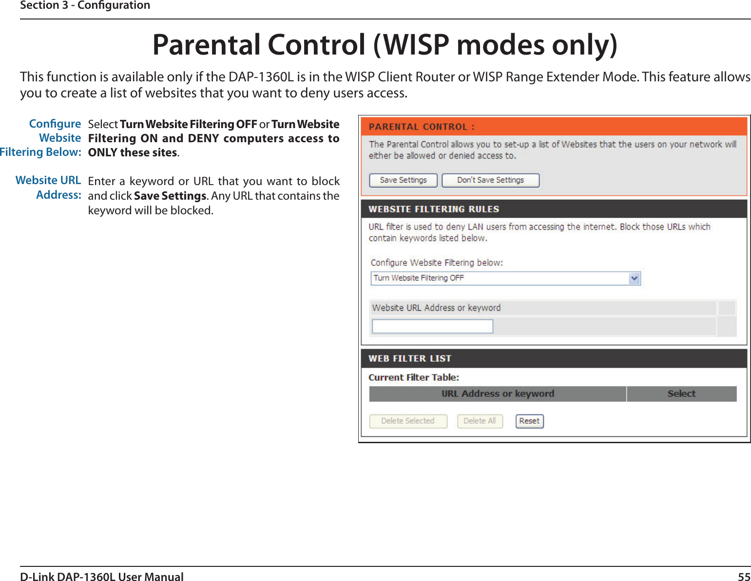 55D-Link DAP-1360L User ManualSection 3 - CongurationParental Control (WISP modes only)Select Turn Website Filtering OFF or Turn Website Filtering ON  and DENY  computers  access  to ONLY these sites. Enter  a keyword or  URL that you want to  block and click Save Settings. Any URL that contains the keyword will be blocked. Congure WebsiteFiltering Below:Website URLAddress:This function is available only if the DAP-1360L is in the WISP Client Router or WISP Range Extender Mode. This feature allows you to create a list of websites that you want to deny users access.